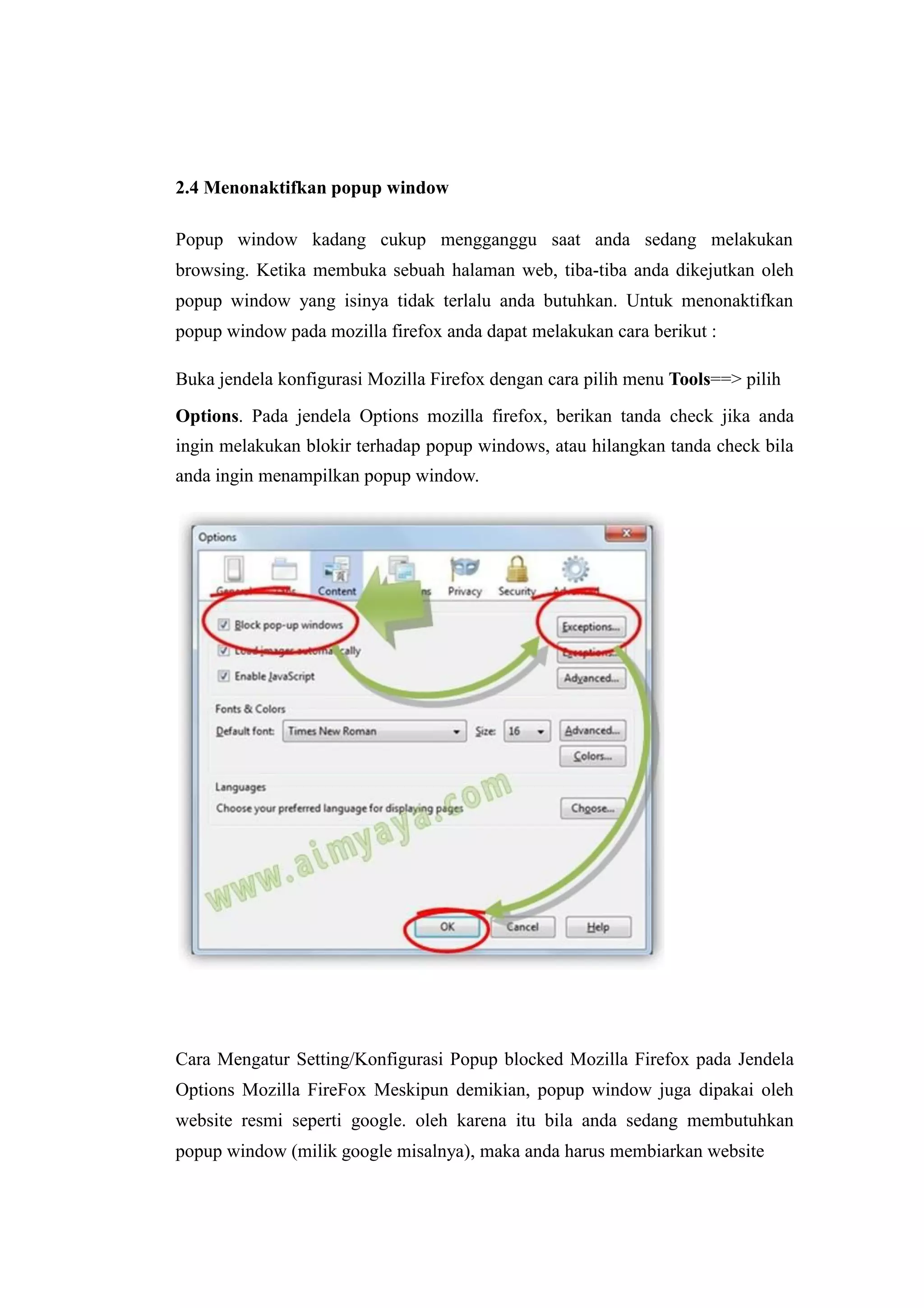 2.4 Menonaktifkan popup window 
Popup window kadang cukup mengganggu saat anda sedang melakukan 
browsing. Ketika membuka sebuah halaman web, tiba-tiba anda dikejutkan oleh 
popup window yang isinya tidak terlalu anda butuhkan. Untuk menonaktifkan 
popup window pada mozilla firefox anda dapat melakukan cara berikut : 
Buka jendela konfigurasi Mozilla Firefox dengan cara pilih menu Tools==> pilih 
Options. Pada jendela Options mozilla firefox, berikan tanda check jika anda 
ingin melakukan blokir terhadap popup windows, atau hilangkan tanda check bila 
anda ingin menampilkan popup window. 
Cara Mengatur Setting/Konfigurasi Popup blocked Mozilla Firefox pada Jendela 
Options Mozilla FireFox Meskipun demikian, popup window juga dipakai oleh 
website resmi seperti google. oleh karena itu bila anda sedang membutuhkan 
popup window (milik google misalnya), maka anda harus membiarkan website 
 