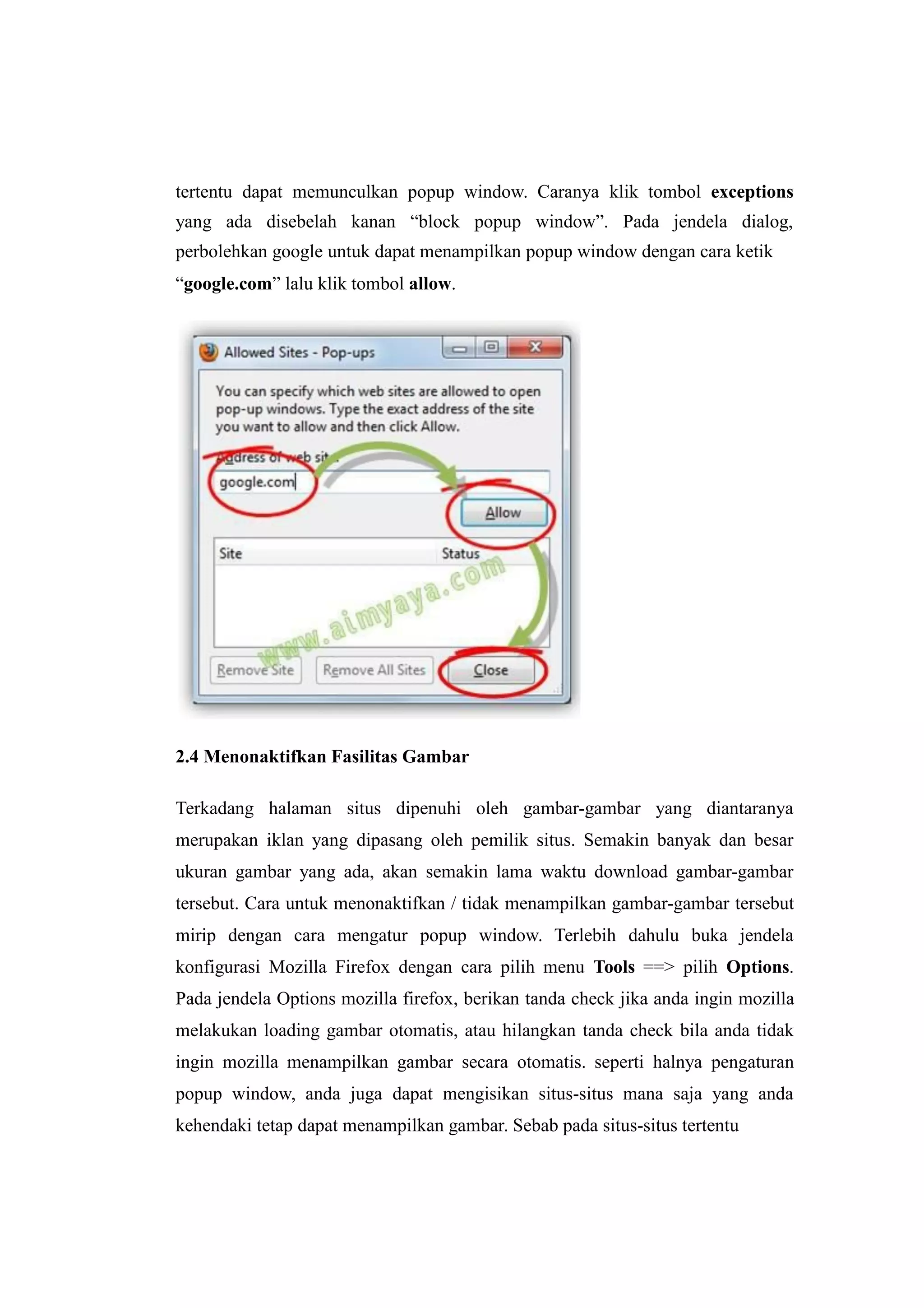 tertentu dapat memunculkan popup window. Caranya klik tombol exceptions 
yang ada disebelah kanan “block popup window”. Pada jendela dialog, 
perbolehkan google untuk dapat menampilkan popup window dengan cara ketik 
“google.com” lalu klik tombol allow. 
2.4 Menonaktifkan Fasilitas Gambar 
Terkadang halaman situs dipenuhi oleh gambar-gambar yang diantaranya 
merupakan iklan yang dipasang oleh pemilik situs. Semakin banyak dan besar 
ukuran gambar yang ada, akan semakin lama waktu download gambar-gambar 
tersebut. Cara untuk menonaktifkan / tidak menampilkan gambar-gambar tersebut 
mirip dengan cara mengatur popup window. Terlebih dahulu buka jendela 
konfigurasi Mozilla Firefox dengan cara pilih menu Tools ==> pilih Options. 
Pada jendela Options mozilla firefox, berikan tanda check jika anda ingin mozilla 
melakukan loading gambar otomatis, atau hilangkan tanda check bila anda tidak 
ingin mozilla menampilkan gambar secara otomatis. seperti halnya pengaturan 
popup window, anda juga dapat mengisikan situs-situs mana saja yang anda 
kehendaki tetap dapat menampilkan gambar. Sebab pada situs-situs tertentu 
 