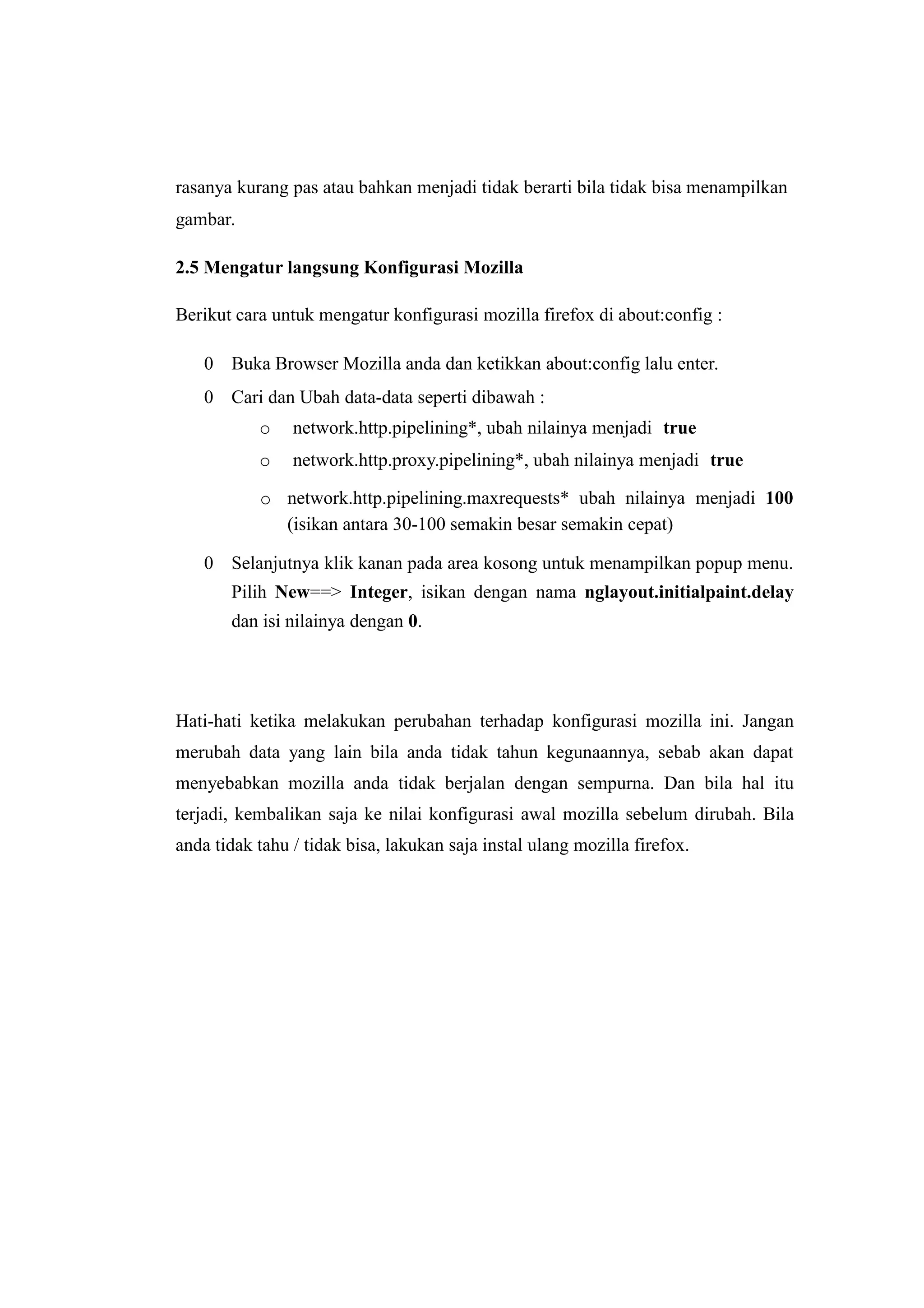 rasanya kurang pas atau bahkan menjadi tidak berarti bila tidak bisa menampilkan 
gambar. 
2.5 Mengatur langsung Konfigurasi Mozilla 
Berikut cara untuk mengatur konfigurasi mozilla firefox di about:config : 
 Buka Browser Mozilla anda dan ketikkan about:config lalu enter. 
 Cari dan Ubah data-data seperti dibawah : 
o network.http.pipelining*, ubah nilainya menjadi true 
o network.http.proxy.pipelining*, ubah nilainya menjadi true 
o network.http.pipelining.maxrequests* ubah nilainya menjadi 100 
(isikan antara 30-100 semakin besar semakin cepat) 
 Selanjutnya klik kanan pada area kosong untuk menampilkan popup menu. 
Pilih New==> Integer, isikan dengan nama nglayout.initialpaint.delay 
dan isi nilainya dengan 0. 
Hati-hati ketika melakukan perubahan terhadap konfigurasi mozilla ini. Jangan 
merubah data yang lain bila anda tidak tahun kegunaannya, sebab akan dapat 
menyebabkan mozilla anda tidak berjalan dengan sempurna. Dan bila hal itu 
terjadi, kembalikan saja ke nilai konfigurasi awal mozilla sebelum dirubah. Bila 
anda tidak tahu / tidak bisa, lakukan saja instal ulang mozilla firefox. 
 