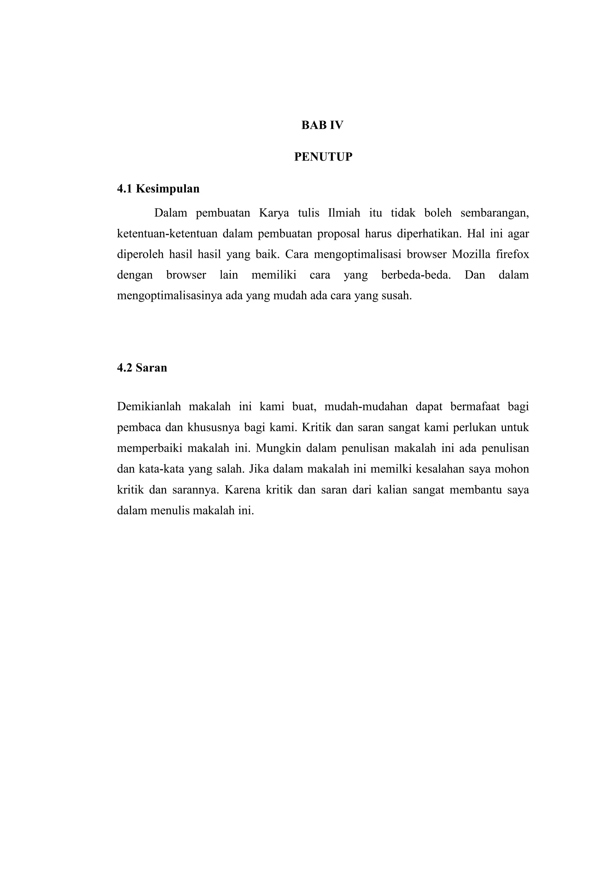BAB IV 
PENUTUP 
4.1 Kesimpulan 
Dalam pembuatan Karya tulis Ilmiah itu tidak boleh sembarangan, 
ketentuan-ketentuan dalam pembuatan proposal harus diperhatikan. Hal ini agar 
diperoleh hasil hasil yang baik. Cara mengoptimalisasi browser Mozilla firefox 
dengan browser lain memiliki cara yang berbeda-beda. Dan dalam 
mengoptimalisasinya ada yang mudah ada cara yang susah. 
4.2 Saran 
Demikianlah makalah ini kami buat, mudah-mudahan dapat bermafaat bagi 
pembaca dan khususnya bagi kami. Kritik dan saran sangat kami perlukan untuk 
memperbaiki makalah ini. Mungkin dalam penulisan makalah ini ada penulisan 
dan kata-kata yang salah. Jika dalam makalah ini memilki kesalahan saya mohon 
kritik dan sarannya. Karena kritik dan saran dari kalian sangat membantu saya 
dalam menulis makalah ini. 
 