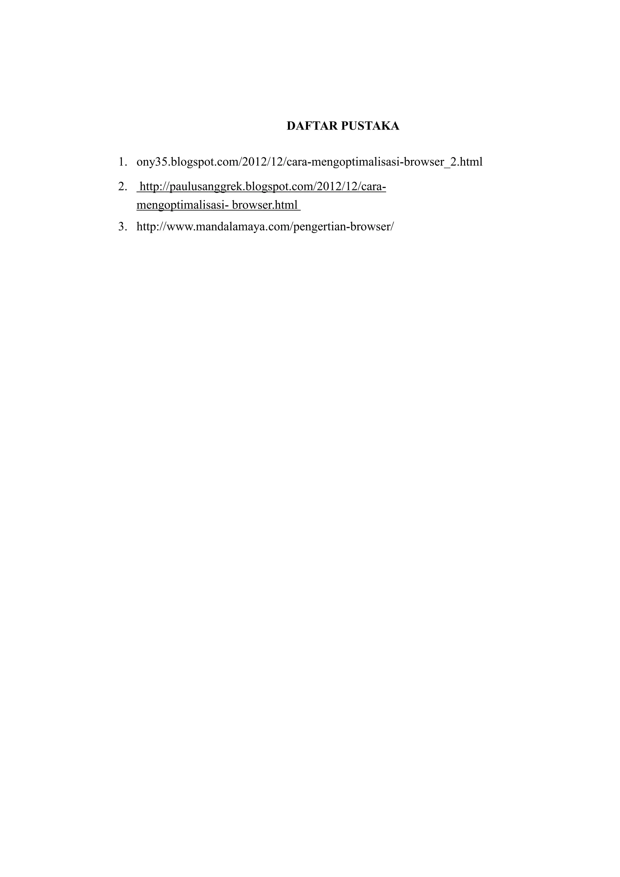 DAFTAR PUSTAKA 
1. ony35.blogspot.com/2012/12/cara-mengoptimalisasi-browser_2.html 
2. http://paulusanggrek.blogspot.com/2012/12/cara-mengoptimalisasi- 
browser.html 
3. http://www.mandalamaya.com/pengertian-browser/ 

