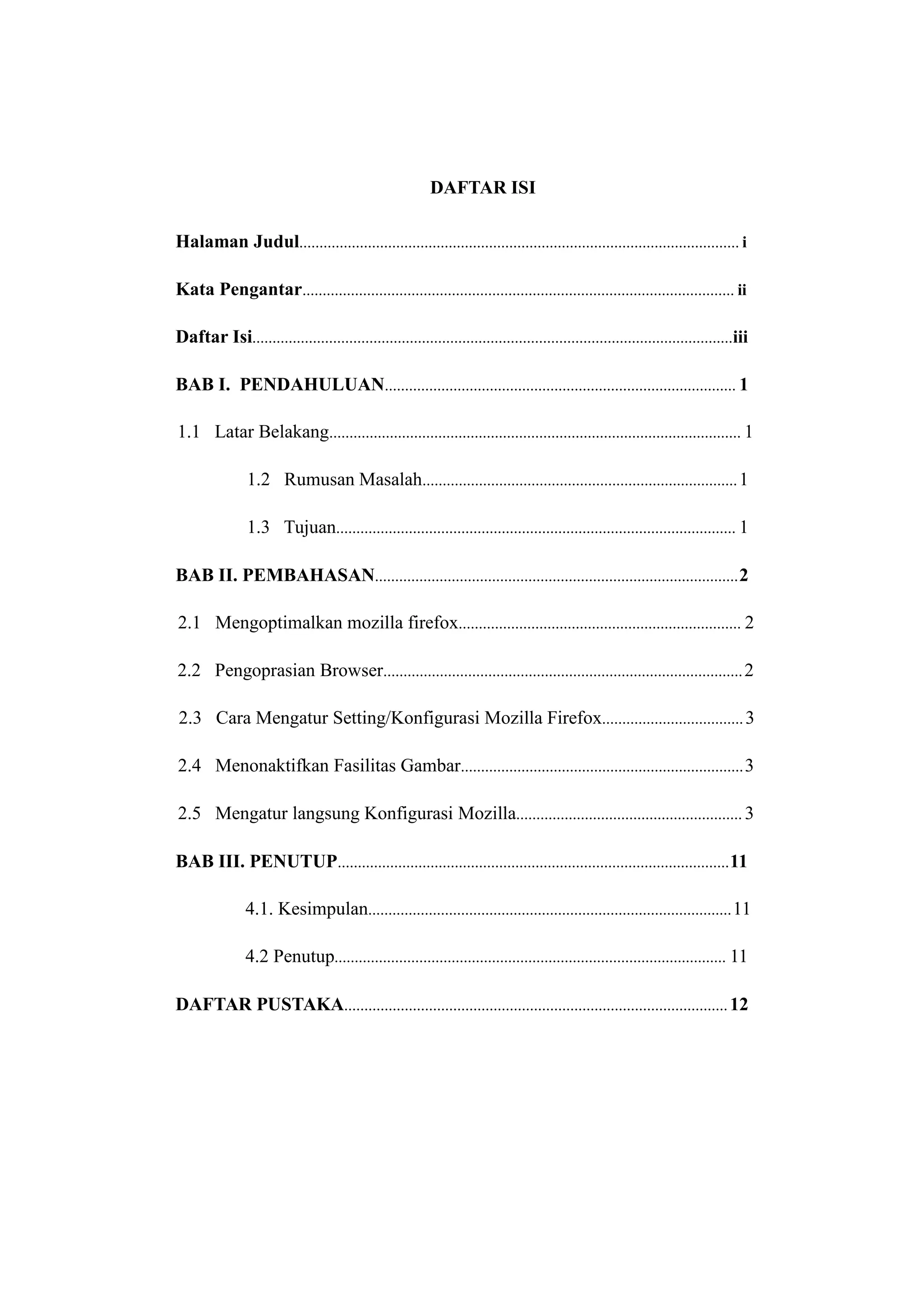 DAFTAR ISI 
Halaman Judul............................................................................................................. i 
Kata Pengantar........................................................................................................... ii 
Daftar Isi.......................................................................................................................iii 
BAB I. PENDAHULUAN....................................................................................... 1 
1.1 Latar Belakang...................................................................................................... 1 
1.2 Rumusan Masalah.............................................................................. 1 
1.3 Tujuan................................................................................................... 1 
BAB II. PEMBAHASAN..........................................................................................2 
2.1 Mengoptimalkan mozilla firefox...................................................................... 2 
2.2 Pengoprasian Browser......................................................................................... 2 
2.3 Cara Mengatur Setting/Konfigurasi Mozilla Firefox................................... 3 
2.4 Menonaktifkan Fasilitas Gambar......................................................................3 
2.5 Mengatur langsung Konfigurasi Mozilla........................................................ 3 
BAB III. PENUTUP.................................................................................................11 
4.1. Kesimpulan..........................................................................................11 
4.2 Penutup................................................................................................. 11 
DAFTAR PUSTAKA............................................................................................... 12 
 