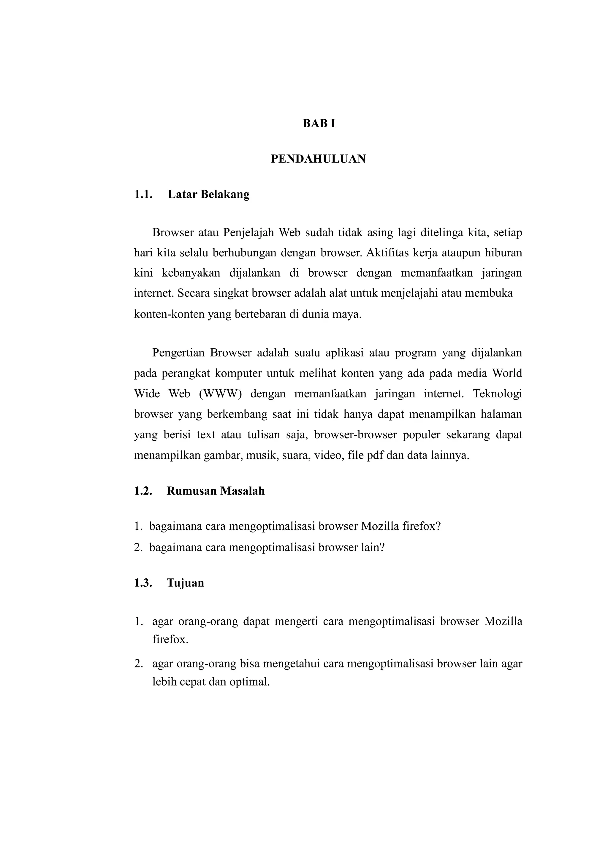 BAB I 
PENDAHULUAN 
1.1. Latar Belakang 
Browser atau Penjelajah Web sudah tidak asing lagi ditelinga kita, setiap 
hari kita selalu berhubungan dengan browser. Aktifitas kerja ataupun hiburan 
kini kebanyakan dijalankan di browser dengan memanfaatkan jaringan 
internet. Secara singkat browser adalah alat untuk menjelajahi atau membuka 
konten-konten yang bertebaran di dunia maya. 
Pengertian Browser adalah suatu aplikasi atau program yang dijalankan 
pada perangkat komputer untuk melihat konten yang ada pada media World 
Wide Web (WWW) dengan memanfaatkan jaringan internet. Teknologi 
browser yang berkembang saat ini tidak hanya dapat menampilkan halaman 
yang berisi text atau tulisan saja, browser-browser populer sekarang dapat 
menampilkan gambar, musik, suara, video, file pdf dan data lainnya. 
1.2. Rumusan Masalah 
1. bagaimana cara mengoptimalisasi browser Mozilla firefox? 
2. bagaimana cara mengoptimalisasi browser lain? 
1.3. Tujuan 
1. agar orang-orang dapat mengerti cara mengoptimalisasi browser Mozilla 
firefox. 
2. agar orang-orang bisa mengetahui cara mengoptimalisasi browser lain agar 
lebih cepat dan optimal. 
 