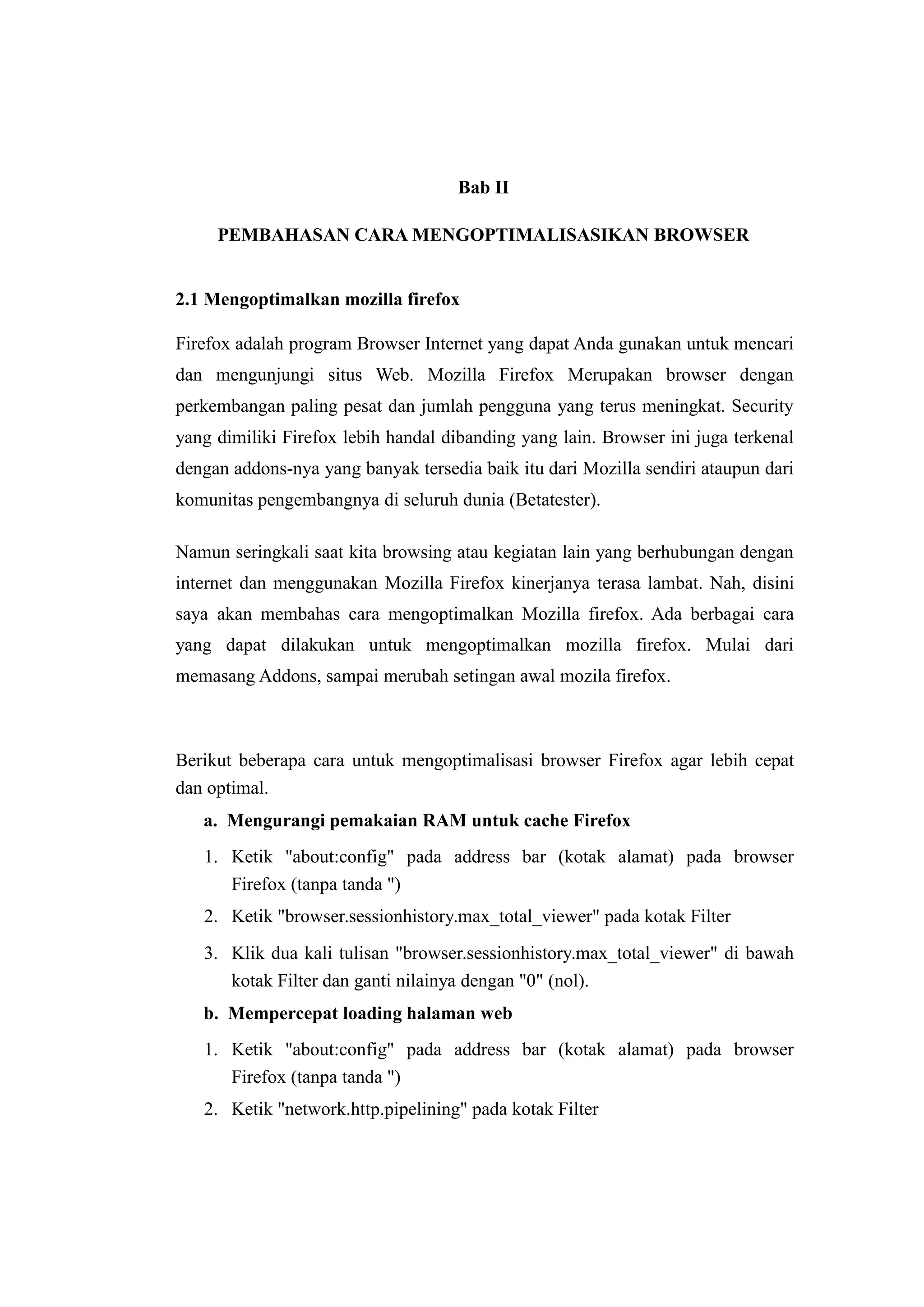 Bab II 
PEMBAHASAN CARA MENGOPTIMALISASIKAN BROWSER 
2.1 Mengoptimalkan mozilla firefox 
Firefox adalah program Browser Internet yang dapat Anda gunakan untuk mencari 
dan mengunjungi situs Web. Mozilla Firefox Merupakan browser dengan 
perkembangan paling pesat dan jumlah pengguna yang terus meningkat. Security 
yang dimiliki Firefox lebih handal dibanding yang lain. Browser ini juga terkenal 
dengan addons-nya yang banyak tersedia baik itu dari Mozilla sendiri ataupun dari 
komunitas pengembangnya di seluruh dunia (Betatester). 
Namun seringkali saat kita browsing atau kegiatan lain yang berhubungan dengan 
internet dan menggunakan Mozilla Firefox kinerjanya terasa lambat. Nah, disini 
saya akan membahas cara mengoptimalkan Mozilla firefox. Ada berbagai cara 
yang dapat dilakukan untuk mengoptimalkan mozilla firefox. Mulai dari 
memasang Addons, sampai merubah setingan awal mozila firefox. 
Berikut beberapa cara untuk mengoptimalisasi browser Firefox agar lebih cepat 
dan optimal. 
a. Mengurangi pemakaian RAM untuk cache Firefox 
1. Ketik "about:config" pada address bar (kotak alamat) pada browser 
Firefox (tanpa tanda ") 
2. Ketik "browser.sessionhistory.max_total_viewer" pada kotak Filter 
3. Klik dua kali tulisan "browser.sessionhistory.max_total_viewer" di bawah 
kotak Filter dan ganti nilainya dengan "0" (nol). 
b. Mempercepat loading halaman web 
1. Ketik "about:config" pada address bar (kotak alamat) pada browser 
Firefox (tanpa tanda ") 
2. Ketik "network.http.pipelining" pada kotak Filter 
 