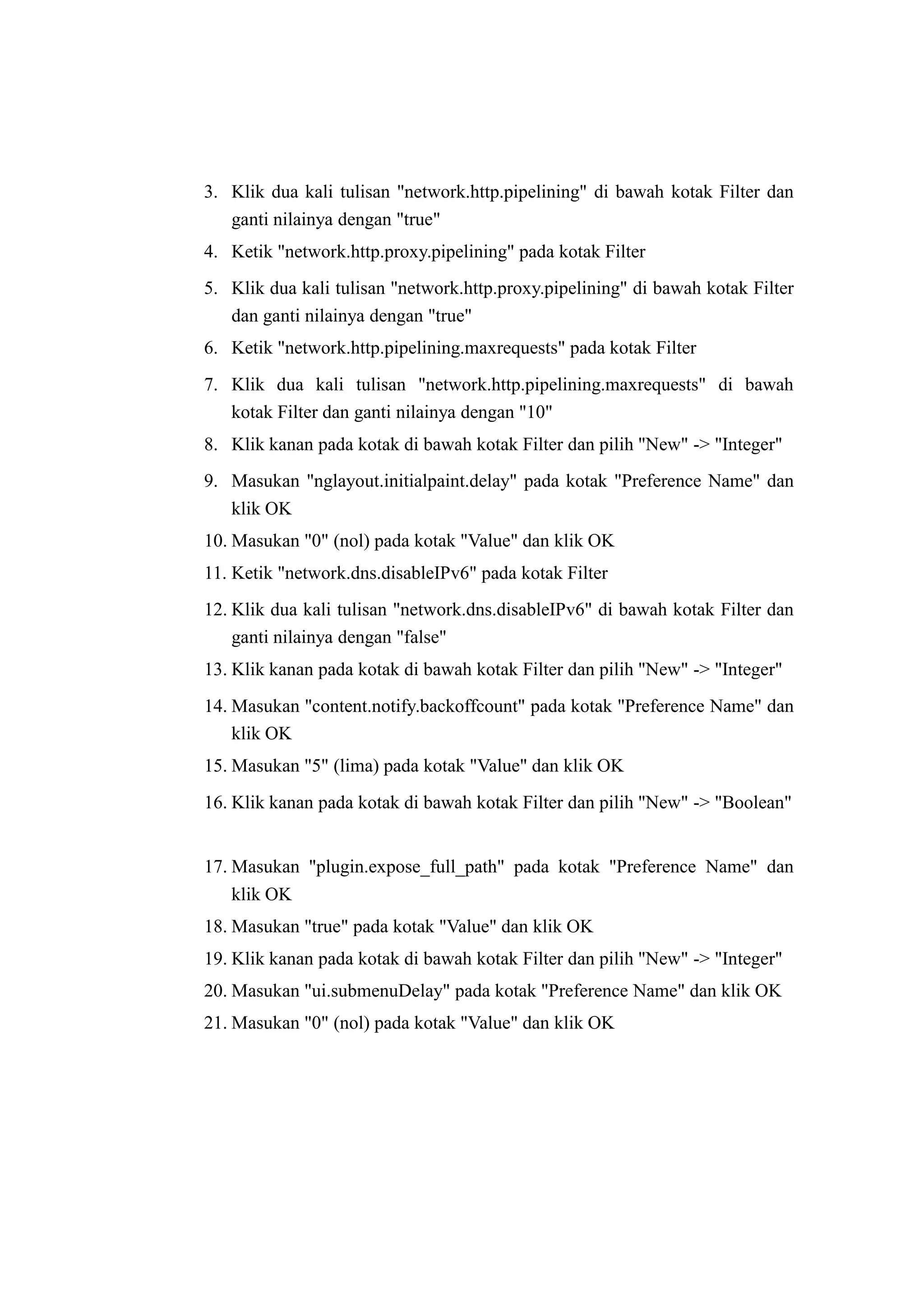 3. Klik dua kali tulisan "network.http.pipelining" di bawah kotak Filter dan 
ganti nilainya dengan "true" 
4. Ketik "network.http.proxy.pipelining" pada kotak Filter 
5. Klik dua kali tulisan "network.http.proxy.pipelining" di bawah kotak Filter 
dan ganti nilainya dengan "true" 
6. Ketik "network.http.pipelining.maxrequests" pada kotak Filter 
7. Klik dua kali tulisan "network.http.pipelining.maxrequests" di bawah 
kotak Filter dan ganti nilainya dengan "10" 
8. Klik kanan pada kotak di bawah kotak Filter dan pilih "New" -> "Integer" 
9. Masukan "nglayout.initialpaint.delay" pada kotak "Preference Name" dan 
klik OK 
10. Masukan "0" (nol) pada kotak "Value" dan klik OK 
11. Ketik "network.dns.disableIPv6" pada kotak Filter 
12. Klik dua kali tulisan "network.dns.disableIPv6" di bawah kotak Filter dan 
ganti nilainya dengan "false" 
13. Klik kanan pada kotak di bawah kotak Filter dan pilih "New" -> "Integer" 
14. Masukan "content.notify.backoffcount" pada kotak "Preference Name" dan 
klik OK 
15. Masukan "5" (lima) pada kotak "Value" dan klik OK 
16. Klik kanan pada kotak di bawah kotak Filter dan pilih "New" -> "Boolean" 
17. Masukan "plugin.expose_full_path" pada kotak "Preference Name" dan 
klik OK 
18. Masukan "true" pada kotak "Value" dan klik OK 
19. Klik kanan pada kotak di bawah kotak Filter dan pilih "New" -> "Integer" 
20. Masukan "ui.submenuDelay" pada kotak "Preference Name" dan klik OK 
21. Masukan "0" (nol) pada kotak "Value" dan klik OK 
 