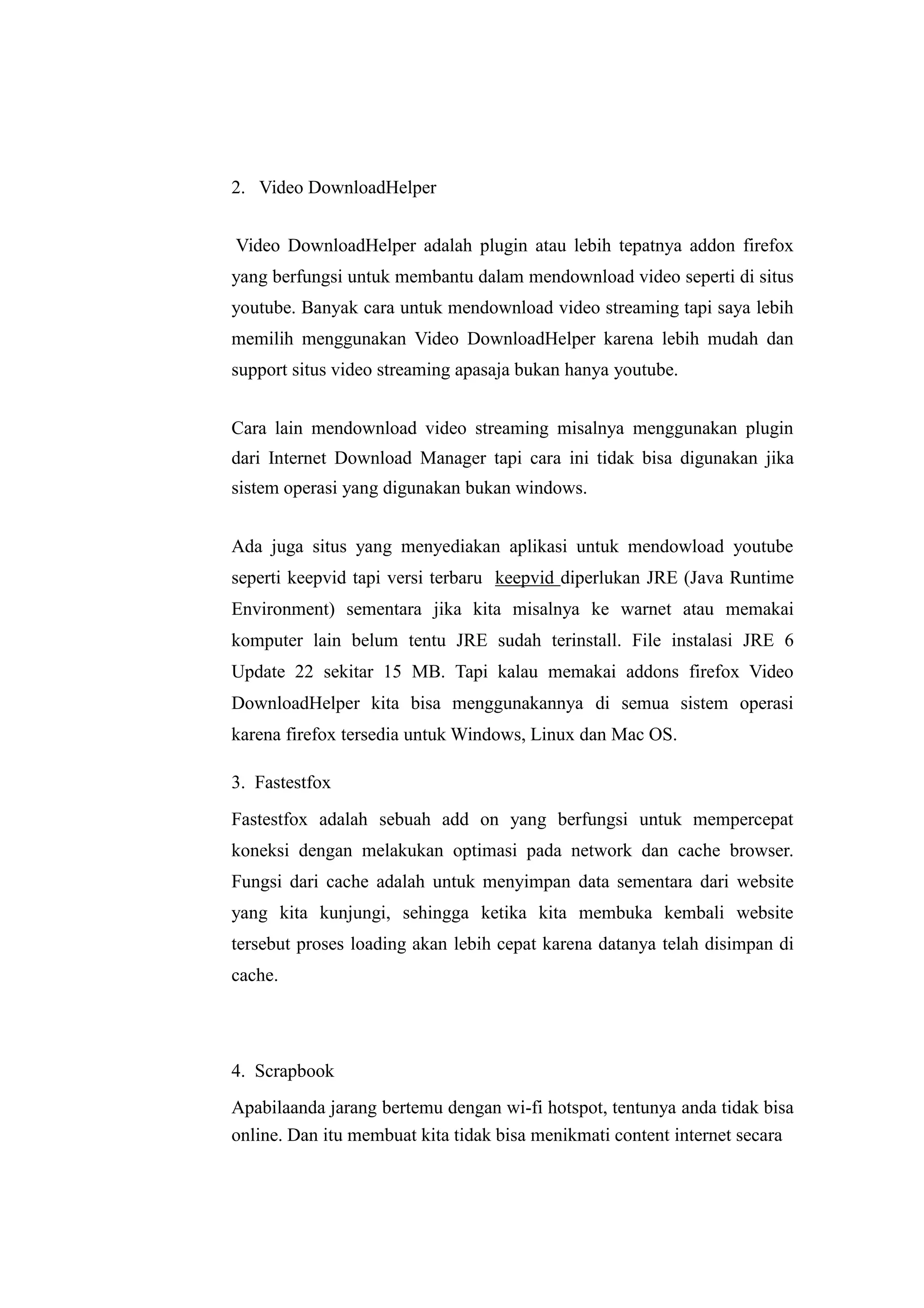 2. Video DownloadHelper 
Video DownloadHelper adalah plugin atau lebih tepatnya addon firefox 
yang berfungsi untuk membantu dalam mendownload video seperti di situs 
youtube. Banyak cara untuk mendownload video streaming tapi saya lebih 
memilih menggunakan Video DownloadHelper karena lebih mudah dan 
support situs video streaming apasaja bukan hanya youtube. 
Cara lain mendownload video streaming misalnya menggunakan plugin 
dari Internet Download Manager tapi cara ini tidak bisa digunakan jika 
sistem operasi yang digunakan bukan windows. 
Ada juga situs yang menyediakan aplikasi untuk mendowload youtube 
seperti keepvid tapi versi terbaru keepvid diperlukan JRE (Java Runtime 
Environment) sementara jika kita misalnya ke warnet atau memakai 
komputer lain belum tentu JRE sudah terinstall. File instalasi JRE 6 
Update 22 sekitar 15 MB. Tapi kalau memakai addons firefox Video 
DownloadHelper kita bisa menggunakannya di semua sistem operasi 
karena firefox tersedia untuk Windows, Linux dan Mac OS. 
3. Fastestfox 
Fastestfox adalah sebuah add on yang berfungsi untuk mempercepat 
koneksi dengan melakukan optimasi pada network dan cache browser. 
Fungsi dari cache adalah untuk menyimpan data sementara dari website 
yang kita kunjungi, sehingga ketika kita membuka kembali website 
tersebut proses loading akan lebih cepat karena datanya telah disimpan di 
cache. 
4. Scrapbook 
Apabilaanda jarang bertemu dengan wi-fi hotspot, tentunya anda tidak bisa 
online. Dan itu membuat kita tidak bisa menikmati content internet secara 
 