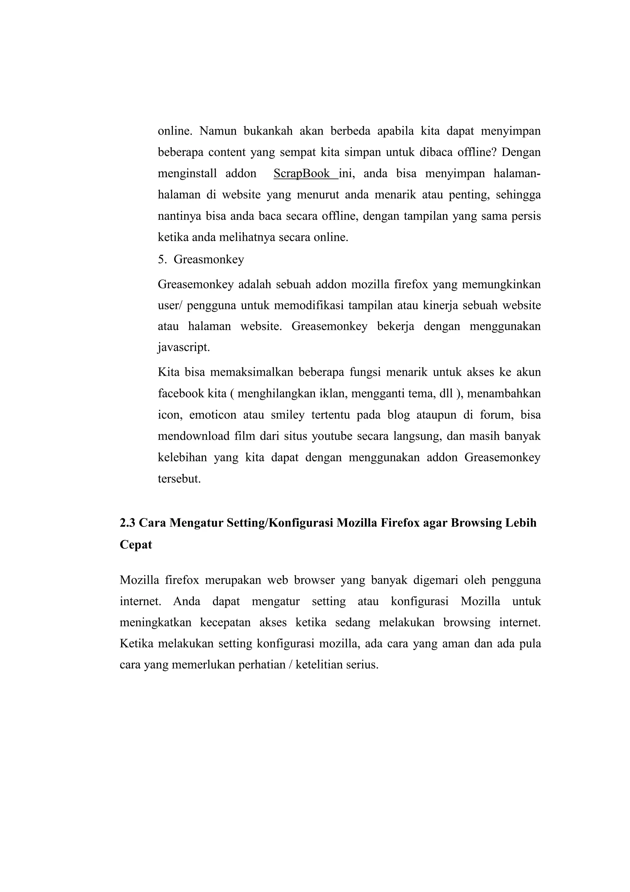 online. Namun bukankah akan berbeda apabila kita dapat menyimpan 
beberapa content yang sempat kita simpan untuk dibaca offline? Dengan 
menginstall addon ScrapBook ini, anda bisa menyimpan halaman-halaman 
di website yang menurut anda menarik atau penting, sehingga 
nantinya bisa anda baca secara offline, dengan tampilan yang sama persis 
ketika anda melihatnya secara online. 
5. Greasmonkey 
Greasemonkey adalah sebuah addon mozilla firefox yang memungkinkan 
user/ pengguna untuk memodifikasi tampilan atau kinerja sebuah website 
atau halaman website. Greasemonkey bekerja dengan menggunakan 
javascript. 
Kita bisa memaksimalkan beberapa fungsi menarik untuk akses ke akun 
facebook kita ( menghilangkan iklan, mengganti tema, dll ), menambahkan 
icon, emoticon atau smiley tertentu pada blog ataupun di forum, bisa 
mendownload film dari situs youtube secara langsung, dan masih banyak 
kelebihan yang kita dapat dengan menggunakan addon Greasemonkey 
tersebut. 
2.3 Cara Mengatur Setting/Konfigurasi Mozilla Firefox agar Browsing Lebih 
Cepat 
Mozilla firefox merupakan web browser yang banyak digemari oleh pengguna 
internet. Anda dapat mengatur setting atau konfigurasi Mozilla untuk 
meningkatkan kecepatan akses ketika sedang melakukan browsing internet. 
Ketika melakukan setting konfigurasi mozilla, ada cara yang aman dan ada pula 
cara yang memerlukan perhatian / ketelitian serius. 
 
