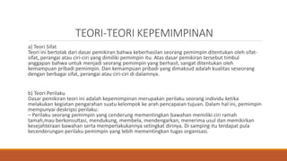 TEORI-TEORI KEPEMIMPINAN
a) Teori Sifat
Teori ini bertolak dari dasar pemikiran bahwa keberhasilan seorang pemimpin ditentukan oleh sifat-
sifat, perangai atau ciri-ciri yang dimiliki pemimpin itu. Atas dasar pemikiran tersebut timbul
anggapan bahwa untuk menjadi seorang pemimpin yang berhasil, sangat ditentukan oleh
kemampuan pribadi pemimpin. Dan kemampuan pribadi yang dimaksud adalah kualitas seseorang
dengan berbagai sifat, perangai atau ciri-ciri di dalamnya.
b) Teori Perilaku
Dasar pemikiran teori ini adalah kepemimpinan merupakan perilaku seorang individu ketika
melakukan kegiatan pengarahan suatu kelompok ke arah pencapaian tujuan. Dalam hal ini, pemimpin
mempunyai deskripsi perilaku:
– Perilaku seorang pemimpin yang cenderung mementingkan bawahan memiliki ciri ramah
tamah,mau berkonsultasi, mendukung, membela, mendengarkan, menerima usul dan memikirkan
kesejahteraan bawahan serta memperlakukannya setingkat dirinya. Di samping itu terdapat pula
kecenderungan perilaku pemimpin yang lebih mementingkan tugas organisasi.
 