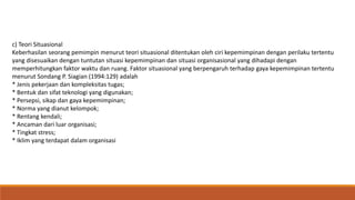 c) Teori Situasional
Keberhasilan seorang pemimpin menurut teori situasional ditentukan oleh ciri kepemimpinan dengan perilaku tertentu
yang disesuaikan dengan tuntutan situasi kepemimpinan dan situasi organisasional yang dihadapi dengan
memperhitungkan faktor waktu dan ruang. Faktor situasional yang berpengaruh terhadap gaya kepemimpinan tertentu
menurut Sondang P. Siagian (1994:129) adalah
* Jenis pekerjaan dan kompleksitas tugas;
* Bentuk dan sifat teknologi yang digunakan;
* Persepsi, sikap dan gaya kepemimpinan;
* Norma yang dianut kelompok;
* Rentang kendali;
* Ancaman dari luar organisasi;
* Tingkat stress;
* Iklim yang terdapat dalam organisasi
 