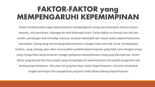 FAKTOR-FAKTOR yang
MEMPENGARUHI KEPEMIMPINAN
Dalam melaksanakan tugas kepemimpinan mempengaruhi orang atau kelompok menuju tujuan
tertentu, kita pemimpin, dipengaruhi oleh beberapa factor. Factor-faktor itu berasal dari diri kita
sendiri, pandangan kita terhadap manusia, keadaan kelompok dan situasi waktu kepemimpina kita
laksanakan. Orang yang memandang kepemimpinan sebagai status dan hak untuk mendapatkan
fasilitas, uang, barang, jelas akan menunjukkan praktek kepemimpinan yang tidak sama dengan orang
yang mengartikan kepemimpinan sebagai pelayanan kesejahteraan orang yang dipimpinnya. Factor-
faktor yang berasal dari kita sendiri yang mempengaruhi kepemimpinan kita adalah pengertian kita
tentang kepemimpinan, nilai atau hal yang kita kejar dalam kepemimpinan, cara kita menduduki
tingkat pemimpin dan pengalaman yang kita miliki dalam bidang kepemimpinan.
 
