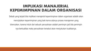 IMPLIKASI MANAJERIAL
KEPEMIMPINAN DALAM ORGANISASI
Sebab yang terjadi bila implikasi manajerial kepemimpinan dalam organisasi adalah akan
menciptakan kepemimpinan yang baik karna adanya proses manajemen yang
direncakan, karena induk dari sebuah perusahaan adalah pemimpin jadi bila pemimpin
nya berkualitas maka perusahaan tersebut akan menjukukan kualitasnya.
 