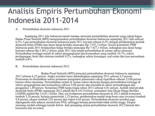 Analisis Empiris Pertumbuhan Ekonomi
Indonesia 2011-2014
A. Pertumbuhan ekonomi indonesia 2011
Sepanjang 2011 lalu Indonesia masih mampu mencatat pertumbuhan ekonomi yang cukup bagus,
Badan Pusat Statistik (BPS) mengumumkan pertumbuhan ekonomi Indonesia sepanjang 2011 lalu sebesar
6,5%. Laju pertumbuhan ekonomi Indonesia pada 2011 tercatat sebesar 6,5% dengan pembentukan produk
domestik bruto (PDB) atas dasar harga berlaku mencapai Rp 1.931,3 triliun. Secara kumulatif, PDB
Indonesia pada 2011 berdasarkan harga berlaku mencapai Rp 7.427,1 triliun, sedangkan atas dasar harga
konstan sebesar Rp 2.463,2 triliun. pada 2011 lalu terjadi pertumbuhan di semua sektor ekonomi.
Pertumbuhan tertinggi terjadi di sektor pengangkutan dan komunikasi yang tumbuh 10,7%, sektor
perdagangan, hotel dan restoran tumbuh 9,2%, sedangkan sektor keuangan, real estate dan jasa perusahaan
tumbuh 6,8%.
B. Pertumbuhan ekonomi indonesia 2012
Badan Pusat Statistik (BPS) mencatat pertumbuhan ekonomi Indonesia sepanjang
2012 sebesar 6,23 persen. Angka tersebut turun dibandingkan sepanjang 2011 sebesar 6,5 persen.
Penurunan ini disebabkan sektor pertanian mengalami penurunan cukup signifikan sebesar 23,06 persen
karena siklus musiman. Pertumbuhan terjadi di semua sektor ekonomi dengan pertumbuhan tertinggi di
sektor pengangkutan dan komunikasi sebesar 9,98 persen dan terendah di sektor pertambangan dan
penggalian 1,49 persen. Sementara PDB tanpa migas tahun 2012 sebesar 6,81 persen. Jumlah total produk
domestik bruto (PDB) sepanjang 2012 adalah Rp 8.241,9 triliun, sementara Atas Dasar Harga Berlaku
(ADHB) adalah Rp 2.618,1 triliun. Dari sisi komponen pertumbuhan ekonomi di 2012 adalah konsumsi
tumbuh 5,28 persen, belanja pemerintah 1,25 persen, pembentukan modal tetap bruto atau investasi tumbuh
9,8 persen, ekspor tumbuh 2,01 persen dan impor 6,65 persen. Pertumbuhan ekonomi tersebut juga
dipengaruhi oleh adanya moratorium PNS, sehingga belanja pemerintah tidak terlalu tinggi. Ekspor
memang rendah sehingga terjadi defisit. Jadi penopang utama pertumbuhan ekonomi 2012 berasal dari
konsumsi dan investasi.
 