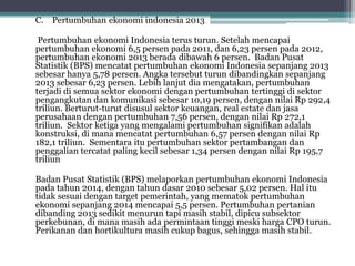 C. Pertumbuhan ekonomi indonesia 2013
Pertumbuhan ekonomi Indonesia terus turun. Setelah mencapai
pertumbuhan ekonomi 6,5 persen pada 2011, dan 6,23 persen pada 2012,
pertumbuhan ekonomi 2013 berada dibawah 6 persen. Badan Pusat
Statistik (BPS) mencatat pertumbuhan ekonomi Indonesia sepanjang 2013
sebesar hanya 5,78 persen. Angka tersebut turun dibandingkan sepanjang
2013 sebesar 6,23 persen. Lebih lanjut dia mengatakan, pertumbuhan
terjadi di semua sektor ekonomi dengan pertumbuhan tertinggi di sektor
pengangkutan dan komunikasi sebesar 10,19 persen, dengan nilai Rp 292,4
triliun. Berturut-turut disusul sektor keuangan, real estate dan jasa
perusahaan dengan pertumbuhan 7,56 persen, dengan nilai Rp 272,1
triliun. Sektor ketiga yang mengalami pertumbuhan signifikan adalah
konstruksi, di mana mencatat pertumbuhan 6,57 persen dengan nilai Rp
182,1 triliun. Sementara itu pertumbuhan sektor pertambangan dan
penggalian tercatat paling kecil sebesar 1,34 persen dengan nilai Rp 195,7
triliun
Badan Pusat Statistik (BPS) melaporkan pertumbuhan ekonomi Indonesia
pada tahun 2014, dengan tahun dasar 2010 sebesar 5,02 persen. Hal itu
tidak sesuai dengan target pemerintah, yang mematok pertumbuhan
ekonomi sepanjang 2014 mencapai 5,5 persen. Pertumbuhan pertanian
dibanding 2013 sedikit menurun tapi masih stabil, dipicu subsektor
perkebunan, di mana masih ada permintaan tinggi meski harga CPO turun.
Perikanan dan hortikultura masih cukup bagus, sehingga masih stabil.
 