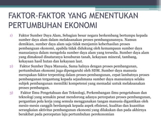 FAKTOR-FAKTOR YANG MENENTUKAN
PERTUMBUHAN EKONOMI
1) Faktor Sumber Daya Alam, Sebagian besar negara berkembang bertumpu kepada
sumber daya alam dalam melaksanakan proses pembangunannya. Namun
demikian, sumber daya alam saja tidak menjamin keberhasilan proses
pembanguan ekonomi, apabila tidak didukung oleh kemampaun sumber daya
manusianya dalam mengelola sumber daya alam yang tersedia. Sumber daya alam
yang dimaksud dinataranya kesuburan tanah, kekayaan mineral, tambang,
kekayaan hasil hutan dan kekayaan laut.
2) Faktor Sumber Daya Manusia, Sama halnya dengan proses pembangunan,
pertumbuhan ekonomi juga dipengaruhi oleh SDM. Sumber daya manusia
merupakan faktor terpenting dalam proses pembangunan, cepat lambatnya proses
pembangunan tergantung kepada sejauhmana sumber daya manusianya selaku
subjek pembangunan memiliki kompetensi yang memadai untuk melaksanakan
proses pembangun.
3) Faktor Ilmu Pengetahuan dan Teknologi, Perkembangan ilmu pengetahuan dan
teknologi yang semakin pesat mendorong adanya percepatan proses pembangunan,
pergantian pola kerja yang semula menggunakan tangan manusia digantikan oleh
mesin-mesin canggih berdampak kepada aspek efisiensi, kualitas dan kuantitas
serangkaian aktivitas pembangunan ekonomi yang dilakukan dan pada akhirnya
berakibat pada percepatan laju pertumbuhan perekonomian
 