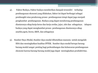 4). Faktor Budaya, Faktor budaya memberikan dampak tersendiri terhadap
pembangunan ekonomi yang dilakukan, faktor ini dapat berfungsi sebagai
pembangkit atau pendorong proses pembangunan tetapi dapat juga menjadi
penghambat pembangunan. Budaya yang dapat mendorong pembangunan
diantaranya sikap kerja keras dan kerja cerdas, jujur, ulet dan sebagainya. Adapun
budaya yang dapat menghambat proses pembangunan diantaranya sikap
anarkis,egois, boros, KKN, dan sebagainya
5). Sumber Daya Modal, Sumber daya modal dibutuhkan manusia untuk mengolah
SDA dan meningkatkan kualitas IPTEK. Sumber daya modal berupa barang-
barang modal sangat penting bagi perkembangan dan kelancaran pembangunan
ekonomi karena barang-barang modal juga dapat meningkatkan produktivitas.
 