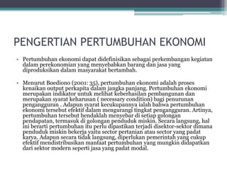 PENGERTIAN PERTUMBUHAN EKONOMI
• Pertumbuhan ekonomi dapat didefinisikan sebagai perkembangan kegiatan
dalam perekonomian yang menyebabkan barang dan jasa yang
diproduksikan dalam masyarakat bertambah.
• Menurut Boediono (2001: 35), pertumbuhan ekonomi adalah proses
kenaikan output perkapita dalam jangka panjang. Pertumbuhan ekonomi
merupakan indikator untuk melihat keberhasilan pembangunan dan
merupakan syarat keharusan ( necessary condition) bagi penurunan
pengangguran . Adapun syarat kecukupannya ialah bahwa pertumbuhan
ekonomi tersebut efektif dalam mengurangi tingkat pengangguran. Artinya,
pertumbuhan tersebut hendaklah menyebar di setiap golongan
pendapatan, termasuk di golongan penduduk miskin. Secara langsung, hal
ini berarti pertumbuhan itu perlu dipastikan terjadi disektor-sektor dimana
penduduk miskin bekerja yaitu sector pertanian atau sector yang padat
karya. Adapun secara tidak langsung, diperlukan pemerintah yang cukup
efektif mendistribusikan manfaat pertumbuhan yang mungkin didapatkan
dari sektor modern seperti jasa yang padat modal.
 