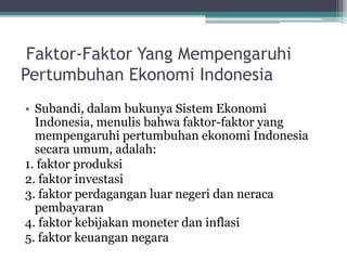 Faktor-Faktor Yang Mempengaruhi
Pertumbuhan Ekonomi Indonesia
• Subandi, dalam bukunya Sistem Ekonomi
Indonesia, menulis bahwa faktor-faktor yang
mempengaruhi pertumbuhan ekonomi Indonesia
secara umum, adalah:
1. faktor produksi
2. faktor investasi
3. faktor perdagangan luar negeri dan neraca
pembayaran
4. faktor kebijakan moneter dan inflasi
5. faktor keuangan negara
 