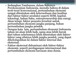 • Sedangkan Tambunan, dalam bukunya
Perekonomian Indonesia, menulis bahwa di dalam
teoti-teori konvensional, pertumbuhan ekonomi
sangat ditentukan oleh ketersediaan dan kualitas
dari faktor-faktor produksi seperti SDM, kapital,
teknologi, bahan baku, enterpreneurship dan energi.
Akan tetapi, faktor penentu tersebut untuk
pertumbuhan ekonomi jangka panjang, bukan
pertumbuhan jangka pendek.
• Dengan kata lain, pertumbuhan ekonomi Indonesia
tahun ini akan lebih baik, sama atau lebih buruk
dari tahun sebelumnya lebih ditentukan oleh faktor-
faktor yang sifatnya lebih jangka pendek, yang dapat
dikelompokkan ke dalam faktor internal dan
eksternal.
• Faktor eksternal didominasi oleh faktor-faktor
ekonomi, seperti perdagangan internasional dan
pertumbuhan ekonomi kawasan atau dunia.
 