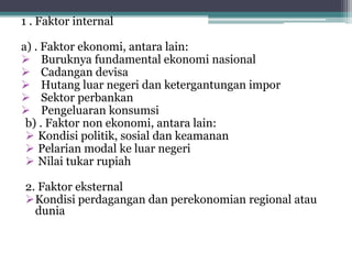 1 . Faktor internal
a) . Faktor ekonomi, antara lain:
 Buruknya fundamental ekonomi nasional
 Cadangan devisa
 Hutang luar negeri dan ketergantungan impor
 Sektor perbankan
 Pengeluaran konsumsi
b) . Faktor non ekonomi, antara lain:
 Kondisi politik, sosial dan keamanan
 Pelarian modal ke luar negeri
 Nilai tukar rupiah
2. Faktor eksternal
Kondisi perdagangan dan perekonomian regional atau
dunia
 