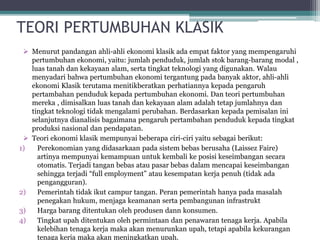 TEORI PERTUMBUHAN KLASIK
 Menurut pandangan ahli-ahli ekonomi klasik ada empat faktor yang mempengaruhi
pertumbuhan ekonomi, yaitu: jumlah penduduk, jumlah stok barang-barang modal ,
luas tanah dan kekayaan alam, serta tingkat teknologi yang digunakan. Walau
menyadari bahwa pertumbuhan ekonomi tergantung pada banyak aktor, ahli-ahli
ekonomi Klasik terutama menitikberatkan perhatiannya kepada pengaruh
pertambahan penduduk kepada pertumbuhan ekonomi. Dan teori pertumbuhan
mereka , dimisalkan luas tanah dan kekayaan alam adalah tetap jumlahnya dan
tingkat teknologi tidak mengalami perubahan. Berdasarkan kepada pemisalan ini
selanjutnya dianalisis bagaimana pengaruh pertambahan penduduk kepada tingkat
produksi nasional dan pendapatan.
 Teori ekonomi klasik mempunyai beberapa ciri-ciri yaitu sebagai berikut:
1) Perekonomian yang didasarkaan pada sistem bebas berusaha (Laissez Faire)
artinya mempunyai kemampuan untuk kembali ke posisi keseimbangan secara
otomatis. Terjadi tangan bebas atau pasar bebas dalam mencapai keseimbangan
sehingga terjadi “full employment” atau kesempatan kerja penuh (tidak ada
pengangguran).
2) Pemerintah tidak ikut campur tangan. Peran pemerintah hanya pada masalah
penegakan hukum, menjaga keamanan serta pembangunan infrastrukt
3) Harga barang ditentukan oleh produsen dann konsumen.
4) Tingkat upah ditentukan oleh permintaan dan penawaran tenaga kerja. Apabila
kelebihan tenaga kerja maka akan menurunkan upah, tetapi apabila kekurangan
tenaga kerja maka akan meningkatkan upah.
 