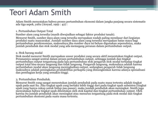 Teori Adam Smith
Adam Smith menyatakan bahwa proses pertumbuhan ekonomi dalam jangka panjang secara sistematis
ada tiga aspek, yaitu (Arsyad, 1992 : 42) :
1. Pertumbuhan Output Total
Sumber alam yang tersedia (masih diwujudkan sebagai faktor produksi tanah).
Menurut Smith, sumber daya alam yang tersedia merupakan wadah paling mendasar dari kegiatan
produksi suatu masyarakat. Jumlah sumber daya alam yang tersedia merupakan batas maya bagi
pertumbuhan perekonomian, maksudnya jika sumber daya ini belum digunakan sepenuhnya, maka
jumlah penduduk dan stok modal yang ada memegang peranan dalam pertumbuhan output.
2. Stok barang modal
Stok modal menurut Smith merupakan unsur produksi yang secara aktif menentukan tingkat output.
Peranannya sangat sentral dalam proses pertumbuhan output, sehingga jumlah dan tingkat
pertumbuhan output tergantung pada laju pertumbuhan stok pengaruh stok modal terhadap tingkat
output total bisa secara langsung dan tidak langsung. Pengaruh langsung, maksudnya adalah karena
pertambahan modal akan langsung meningkatkan output, sedangkan pengaruh tidak langsung
maksudnya adalah peningkatan produktifitas perkapita yang dimungkinkan karena adanya spesialisasi
dan pembagian kerja yang semakin tinggi.
3. Pertumbuhan Penduduk.
Menurut Smith yang sangat menentukan jumlah penduduk pada suatu masa tertentu adalah tingkat
upah pada saat itu. Jika tingkat upah yang berlaku lebih tinggi dari pada tingkat upah subsisten (tingkat
upah yang hanya cukup untuk hidup pas-pasan), maka jumlah penduduk akan meningkat. Smith juga
menyatakan bahwa tingkat upah ditentukan oleh stok kapital dan tingkat pertumbuhan output. Oleh
karena itu jumlah penduduk akan meningkat atau menurun tergantung pada stok modal dan tingkat
pertumbuhan ekonomi pada suatu masa tertentu.
 