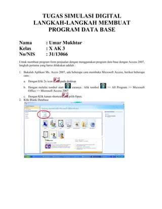 TUGAS SIMULASI DIGITAL
LANGKAH-LANGKAH MEMBUAT
PROGRAM DATA BASE
Nama : Umar Mukhtar
Kelas : X AK 3
No/NIS : 31/13066
Untuk membuat program form penjualan dengan menggunakan program data base dengan Access 2007,
langkah pertama yang harus dilakukan adalah :
1. Bukalah Aplikasi Ms. Acces 2007, ada beberapa cara membuka Microsoft Access, berikut beberapa
cara :
a. Dengan klik 2x icon pada desktop
b. Dengan melalui tombol start caranya : klik tombol >> All Program >> Microsoft
Office >> Microsoft Access 2007
c. Dengan Klik kanan shortcut pilih Open.
2. Klik Blank Database
 