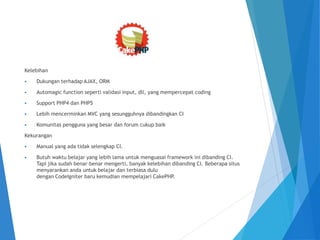 Kelebihan
 Dukungan terhadap AJAX, ORM
 Automagic function seperti validasi input, dll, yang mempercepat coding
 Support PHP4 dan PHP5
 Lebih mencerminkan MVC yang sesungguhnya dibandingkan CI
 Komunitas pengguna yang besar dan forum cukup baik
Kekurangan
 Manual yang ada tidak selengkap CI.
 Butuh waktu belajar yang lebih lama untuk menguasai framework ini dibanding CI.
Tapi jika sudah benar-benar mengerti, banyak kelebihan dibanding CI. Beberapa situs
menyarankan anda untuk belajar dan terbiasa dulu
dengan CodeIgniter baru kemudian mempelajari CakePHP.
 
