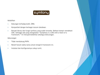 Kelebihan
 Dukungan terhadap AJAX, ORM.
 Kompatibel dengan berbagai macam database.
 Banyak library dan fungsi symfony yang sudah tersedia. Bahkan hampir mendekati
CMS. Sehingga ada yang mengatakan ”Symphony is a CMS with a heart of a
framework.” ini menjadi kelebihan sekaligus kekurangan.
Kekurangan
 Tidak mendukung PHP4.
 Relatif butuh waktu lama untuk mengerti framework ini.
 Instalasi dan konfigurasinya cukup rumit.
 
