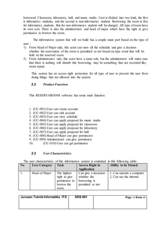 Jurusan Teknik Informatika ITS SRS-001 Page 10 from 60
borrowed. Classroom, laboratory, hall, and music studio. User is divided into two kind, the first
is informatics students, and the second is non-informatics student. Borrowing the room is free
for informatics students. But for non-informatics student will be charged. All type of room have
its own cost. There is also the administrator and head of major which have the right to give
permission to borrow the room.
The information system that will we build has a couple main part based on the type of
user :
1) From Head of Major side, this actor can view all the schedule and give a decision
whether the reservation of the room is permitted or not based on type event that will be
held on the reserved room.
2) From Administrator side, this actor have a same role, but the administrator will make sure
that there is nothing will disturb this borrowing, may be something that not recorded like
room repair.
This system has an access right protection for all type of user to prevent the user from
doing things that not allowed into the system.
2.2 Product Function
This RESERVAROOM software has some main function:
1. (UC-001) User can create account
2. (UC-002) User can edit account
3. (UC-003) User can view schedule
4. (UC-004) User can apply proposal for music studio
5. (UC-005) User can apply proposal for classroom
6. (UC-006) User can apply proposal for laboratory
7. (UC-007) User can apply proposal for hall
8. (UC-008) Head of Major can give permission
9. (UC-009) Administrator can give permission
10. (UC-010) User can get permission
2.3 User Characteristics
The user characteristics of this information system is contained in this following table:
No User Category Task Access Right in
Application
Ability to be Owned
1. Head of Major The highest
right to give
permission to
borrow the
room
Can give a decission
whether the
borrowing is
permitted or not
1. Can operate a computer
2. Can use the internet
 