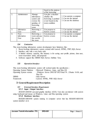 Jurusan Teknik Informatika ITS SRS-001 Page 11 from 60
based on the purpose
of the borrowing
2. Administrator Manage
information
system and
oversee the
granting of
borrowing
room
Can give a decision
whether the
borrowing is peritted
or not based on the
room condition
1. Can operate a computer
2. Can use the internet
3. Can use the database
3. Informatics
User
Borrowing a
room
Can propose to
borrow a room
1. Can operate a computer
2. Can use the internet
4. Non-
informatics
User
Borrowing a
room and pay
the cost for
the room
Can propose to
borrow a room
1. Can operate a computer
2. Can use the internet
2.4 Limitation
This room booking information system development have limitation like:
1. Room booking information system created with Laravel, HTML, PHP, SQL-Server
2. Interface only with a very basic style.
3. A limited memory capacity, this memory is for saving user profile picture, data user,
room reservation status, and proposal.
4. Software support like DBMS SQL-Server, Sublime Text,
2.5 Operation Interface
This room booking information system will worked under the specification :
Operating System Platform : Microsoft Windows, Linux, and Mac OS
Operating System version : Windows Server 2003/XP SP2/Vista/7/8 , Ubuntu 16.04, and
Mac OS
DBMS : SQL-Server
Framework : Laravel, HTML, PHP, SQL-Server
3 GeneralRequirement Description
3.1 External Interface Requirement
3.1.1 Input / Output Interface
RESERVAROOM can used graphic interface (GUI). User also can interact with system
using keyboard and mouse on Windows, Linux and Mac operating system.
3.1.2 Hardware interface
RESERVAROOM system running in computer server that has RESERVAROOM
system installed on it.
 