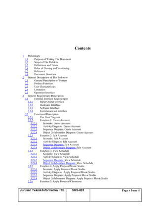 Jurusan Teknik Informatika ITS SRS-001 Page 4 from 60
Contents
1 Preliminary
1.1 Purpose of Writing The Document
1.2 Scope of The Problem
1.3 Definitions and Terms
1.4 Rules of Naming and Numbering
1.5 Reference
1.6 Document Overview
2 General Description of This Software
2.1 General Description of System
2.2 Product Function
2.3 User Characteristics
2.4 Limitation
2.5 Operation Interface
3 General Requirement Description
3.1 External Interface Requirement
3.1.1 Input/Output Interface
3.1.2 Hardware Interface
3.1.3 Software Interface
3.1.4 Communication Interface
3.2 Functional Description
3.2.1 Use Case Diagram
3.2.2 Function 1: Create Account
3.2.2.1 Scenario: Create Account
3.2.2.2 Activity Diagram: Create Account
3.2.2.3 Sequence Diagram: Create Account
3.2.2.4 Object Collaboration Diagram: Create Account
3.2.3 Function 2: Edit Account
3.2.3.1 Scenario: Edit Account
3.2.3.2 Activity Diagram: Edit Account
3.2.3.3 Sequence Diagram: Edit Account
3.2.3.4 Object Collaboration Diagram: Edit Account
3.2.4 Function 3: View Schedule
3.2.4.1 Scenario: View Schedule
3.2.4.2 Activity Diagram: View Schedule
3.2.4.3 Sequence Diagram: View Schedule
3.2.4.4 Object Collaboration Diagram: View Schedule
3.2.5 Function 4: Apply Proposal Music Studio
3.2.5.1 Scenario: Apply Proposal Music Studio
3.2.5.2 Activity Diagram: Apply Proposal Music Studio
3.2.5.3 Sequence Diagram: Apply Proposal Music Studio
3.2.5.4 Object Collaboration Diagram: Apply Proposal Music Studio
3.2.6 Function 5: Apply Proposal Classroom
 