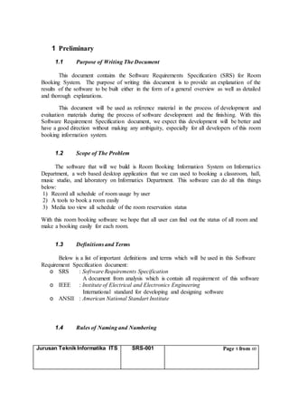 Jurusan Teknik Informatika ITS SRS-001 Page 8 from 60
1 Preliminary
1.1 Purpose of Writing The Document
This document contains the Software Requirements Specification (SRS) for Room
Booking System. The purpose of writing this document is to provide an explanation of the
results of the software to be built either in the form of a general overview as well as detailed
and thorough explanations.
This document will be used as reference material in the process of development and
evaluation materials during the process of software development and the finishing. With this
Software Requirement Specification document, we expect this development will be better and
have a good direction without making any ambiguity, especially for all developers of this room
booking information system.
1.2 Scope of The Problem
The software that will we build is Room Booking Information System on Informatics
Department, a web based desktop application that we can used to booking a classroom, hall,
music studio, and laboratory on Informatics Department. This software can do all this things
below:
1) Record all schedule of room usage by user
2) A tools to book a room easily
3) Media too view all schedule of the room reservation status
With this room booking software we hope that all user can find out the status of all room and
make a booking easily for each room.
1.3 Definitions and Terms
Below is a list of important definitions and terms which will be used in this Software
Requirement Specification document:
o SRS : Software Requirements Specification
A document from analysis which is contain all requirement of this software
o IEEE : Institute of Electrical and Electronics Engineering
International standard for developing and designing software
o ANSII : American National Standart Institute
1.4 Rules of Naming and Numbering
 