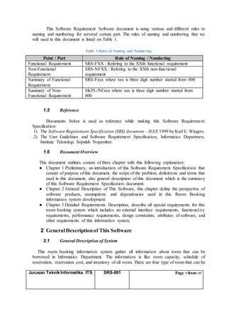 Jurusan Teknik Informatika ITS SRS-001 Page 9 from 60
This Software Requirement Software document is using various and different rules to
naming and numbering for serveral certain part. The rules of naming and numbering that we
will used in this document is listed on Table 1.
Table 1 Rules of Naming and Numbering
Point / Part Rule of Naming / Numbering
Functional Requirement SRS-FXX : Refering to the XXth functional requirement
Non-Functional
Requirement
SRS-NFXX : Refering to the XXth non-functional
requirement
Summary of Functional
Requirement
SRS-Fxxx where xxx is three digit number started from 000
Summary of Non-
Functional Requirement
SKPL-NFxxx where xxx is three digit number started from
000
1.5 Reference
Documents below is used as reference while making this Software Requirement
Specification:
1) The Software Requirement Specification (SRS) document – IEEE 1999 by Karl E. Wiegers.
2) The User Guidelines and Software Requirement Specification, Informatics Departmen,
Institute Teknologi Sepuluh Nopember.
1.6 Document Overview
This document outlines consist of three chapter with this following explanation:
● Chapter 1 Preliminary, an introduction of this Software Requirement Specification that
consist of purpose of this document, the scope of the problem, definitions and terms that
used in this document, also general description of this document which is the summary
of this Software Requirement Specification document.
● Chapter 2 General Description of This Software, this chapter define the perspective of
software products, assumptions and dependencies used in this Room Booking
information system development.
● Chapter 3 Detailed Requirements Description, describe all special requirements for this
room booking system which includes an external interface requirements, functionality
requirements, performance requirements, design constraints, attributes of software, and
other requirements of this information system.
2 GeneralDescriptionof This Software
2.1 General Description of System
This room booking information system gather all information about room that can be
borrowed in Informatics Department. The information is like room capacity, schedule of
reservation, reservation cost, and inventory of all room. There are four type of room that can be
 