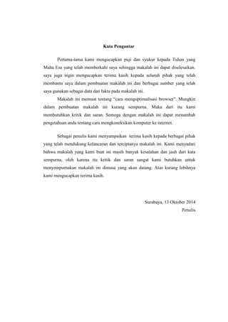 Kata Pengantar 
Pertama-tama kami mengucapkan puji dan syukur kepada Tuhan yang Maha Esa yang telah memberkahi saya sehingga makalah ini dapat diselesaikan. saya juga ingin mengucapkan terima kasih kepada seluruh pihak yang telah membantu saya dalam pembuatan makalah ini dan berbagai sumber yang telah saya gunakan sebagai data dan fakta pada makalah ini. 
Makalah ini memuat tentang “cara mengoptimalisasi browser”. Mungkin dalam pembuatan makalah ini kurang sempurna. Maka dari itu kami membutuhkan kritik dan saran. Semoga dengan makalah ini dapat menambah pengetahuan anda tentang cara mengkoneksikan komputer ke internet. 
Sebagai penulis kami menyampaikan terima kasih kepada berbagai pihak yang telah mendukung kelancaran dan terciptanya makalah ini. Kami menyadari bahwa makalah yang kami buat ini masih banyak kesalahan dan jauh dari kata sempurna, oleh karena itu kritik dan saran sangat kami butuhkan untuk menyempurnakan makalah ini dimasa yang akan datang. Atas kurang lebihnya kami mengucapkan terima kasih. 
Surabaya, 13 Oktober 2014 
Penulis 
 