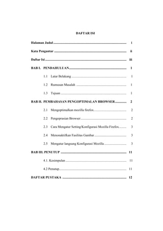 DAFTAR ISI 
Halaman Judul ......................................................................................... i 
Kata Pengantar ........................................................................................ ii 
Daftar Isi ................................................................................................... iii 
BAB I. PENDAHULUAN ...................................................................... 1 
1.1 Latar Belakang ................................................................... 1 
1.2 Rumusan Masalah ............................................................. 1 
1.3 Tujuan ................................................................................ 1 
BAB II. PEMBAHASAN PENGOPTIMALAN BROWSER .............. 2 
2.1 Mengoptimalkan mozilla firefox........................................ 2 
2.2 Pengoprasian Browser ........................................................ 2 
2.3 Cara Mengatur Setting/Konfigurasi Mozilla Firefox ......... 3 
2.4 Menonaktifkan Fasilitas Gambar ....................................... 3 
2.5 Mengatur langsung Konfigurasi Mozilla ........................... 3 
BAB III. PENUTUP ................................................................................ 11 
4.1. Kesimpulan .......................................................................... 11 
4.2 Penutup .................................................................................. 11 
DAFTAR PUSTAKA .............................................................................. 12 
 