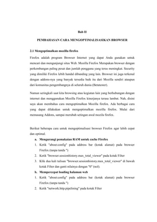 Bab II 
PEMBAHASAN CARA MENGOPTIMALISASIKAN BROWSER 
2.1 Mengoptimalkan mozilla firefox 
Firefox adalah program Browser Internet yang dapat Anda gunakan untuk mencari dan mengunjungi situs Web. Mozilla Firefox Merupakan browser dengan perkembangan paling pesat dan jumlah pengguna yang terus meningkat. Security yang dimiliki Firefox lebih handal dibanding yang lain. Browser ini juga terkenal dengan addons-nya yang banyak tersedia baik itu dari Mozilla sendiri ataupun dari komunitas pengembangnya di seluruh dunia (Betatester). 
Namun seringkali saat kita browsing atau kegiatan lain yang berhubungan dengan internet dan menggunakan Mozilla Firefox kinerjanya terasa lambat. Nah, disini saya akan membahas cara mengoptimalkan Mozilla firefox. Ada berbagai cara yang dapat dilakukan untuk mengoptimalkan mozilla firefox. Mulai dari memasang Addons, sampai merubah setingan awal mozila firefox. 
Berikut beberapa cara untuk mengoptimalisasi browser Firefox agar lebih cepat dan optimal. 
a. Mengurangi pemakaian RAM untuk cache Firefox 
1. Ketik "about:config" pada address bar (kotak alamat) pada browser Firefox (tanpa tanda ") 
2. Ketik "browser.sessionhistory.max_total_viewer" pada kotak Filter 
3. Klik dua kali tulisan "browser.sessionhistory.max_total_viewer" di bawah kotak Filter dan ganti nilainya dengan "0" (nol). 
b. Mempercepat loading halaman web 
1. Ketik "about:config" pada address bar (kotak alamat) pada browser Firefox (tanpa tanda ") 
2. Ketik "network.http.pipelining" pada kotak Filter  