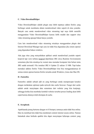 C . Video DownloadHelper 
Video DownloadHelper adalah plugin atau lebih tepatnya addon firefox yang berfungsi untuk membantu dalam mendownload video seperti di situs youtube. Banyak cara untuk mendownload video streaming tapi saya lebih memilih menggunakan Video DownloadHelper karena lebih mudah dan support situs video streaming apasaja bukan hanya youtube. 
Cara lain mendownload video streaming misalnya menggunakan plugin dari Internet Download Manager tapi cara ini tidak bisa digunakan jika sistem operasi yang digunakan bukan windows. 
Ada juga situs yang menyediakan aplikasi untuk mendowload youtube seperti keepvid tapi versi terbaru keepvid diperlukan JRE (Java Runtime Environment) sementara jika kita misalnya ke warnet atau memakai komputer lain belum tentu JRE sudah terinstall. File instalasi JRE 6 Update 22 sekitar 15 MB. Tapi kalau memakai addons firefox Video DownloadHelper kita bisa menggunakannya di semua sistem operasi karena firefox tersedia untuk Windows, Linux dan Mac OS. 
D . Fastestfox 
Fastestfox adalah sebuah add on yang berfungsi untuk mempercepat koneksi dengan melakukan optimasi pada network dan cache browser. Fungsi dari cache adalah untuk menyimpan data sementara dari website yang kita kunjungi, sehingga ketika kita membuka kembali website tersebut proses loading akan lebih cepat karena datanya telah disimpan di cache. 
E . Scrapbook 
Apabilaanda jarang bertemu dengan wi-fi hotspot, tentunya anda tidak bisa online. Dan itu membuat kita tidak bisa menikmati content internet secara online. Namun bukankah akan berbeda apabila kita dapat menyimpan beberapa content yang  