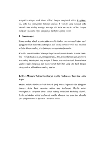 sempat kita simpan untuk dibaca offline? Dengan menginstall addon ScrapBook ini, anda bisa menyimpan halaman-halaman di website yang menurut anda menarik atau penting, sehingga nantinya bisa anda baca secara offline, dengan tampilan yang sama persis ketika anda melihatnya secara online. 
F . Greasmonkey 
Greasemonkey adalah sebuah addon mozilla firefox yang memungkinkan user/ pengguna untuk memodifikasi tampilan atau kinerja sebuah website atau halaman website. Greasemonkey bekerja dengan menggunakan javascript. 
Kita bisa memaksimalkan beberapa fungsi menarik untuk akses ke akun facebook kita ( menghilangkan iklan, mengganti tema, dll ), menambahkan icon, emoticon atau smiley tertentu pada blog ataupun di forum, bisa mendownload film dari situs youtube secara langsung, dan masih banyak kelebihan yang kita dapat dengan menggunakan addon Greasemonkey tersebut. 
2.3 Cara Mengatur Setting/Konfigurasi Mozilla Firefox agar Browsing Lebih Cepat 
Mozilla firefox merupakan web browser yang banyak digemari oleh pengguna internet. Anda dapat mengatur setting atau konfigurasi Mozilla untuk meningkatkan kecepatan akses ketika sedang melakukan browsing internet. Ketika melakukan setting konfigurasi mozilla, ada cara yang aman dan ada pula cara yang memerlukan perhatian / ketelitian serius. 
 