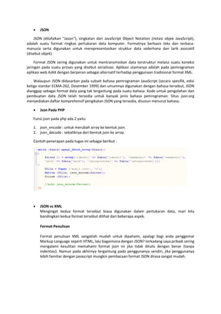  JSON
JSON (dilafalkan "Jason"), singkatan dari JavaScript Object Notation (notasi objek JavaScript),
adalah suatu format ringkas pertukaran data komputer. Formatnya berbasis teks dan terbaca-
manusia serta digunakan untuk merepresentasikan struktur data sederhana dan larik asosiatif
(disebut objek).
Format JSON sering digunakan untuk mentransmisikan data terstruktur melalui suatu koneksi
jaringan pada suatu proses yang disebut serialisasi. Aplikasi utamanya adalah pada pemrograman
aplikasi web AJAX dengan berperan sebagai alternatif terhadap penggunaan tradisional format XML.
Walaupun JSON didasarkan pada subset bahasa pemrograman JavaScript (secara spesifik, edisi
ketiga standar ECMA-262, Desember 1999) dan umumnya digunakan dengan bahasa tersebut, JSON
dianggap sebagai format data yang tak tergantung pada suatu bahasa. Kode untuk pengolahan dan
pembuatan data JSON telah tersedia untuk banyak jenis bahasa pemrograman. Situs json.org
menyediakan daftar komprehensif pengikatan JSON yang tersedia, disusun menurut bahasa.
 Json Pada PHP
Funsi json pada php ada 2 yaitu
1. json_encode : untuk merubah array ke bentuk json.
2. json_decode : sebaliknya dari bentuk json ke array.
Contoh penerapan pada tugas ini sebagai berikut :
 JSON vs XML
Mengingat kedua format tersebut biasa digunakan dalam pertukaran data, mari kita
bandingkan kedua format tersebut dilihat dari beberapa aspek.
Format Penulisan
Format penulisan XML sangatlah mudah untuk dipahami, apalagi bagi anda penggemar
Markup Language seperti HTML, lalu bagaimana dengan JSON? terkadang saya pribadi sering
mengalami kesulitan memahami format json ini jika tidak ditulis dengan benar (tanpa
indentasi). Namun pada akhirnya tergantung pada penggunanya sendiri, jika penggunanya
lebih familiar dengan javascript mungkin pembacaan format JSON dirasa sangat mudah.
 