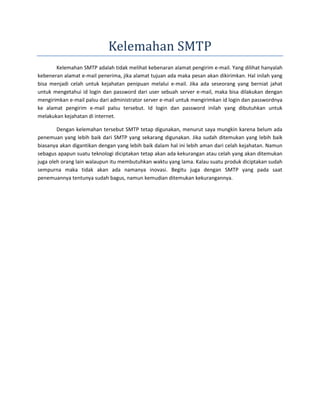 Kelemahan SMTP 
Kelemahan SMTP adalah tidak melihat kebenaran alamat pengirim e-mail. Yang dilihat hanyalah 
kebeneran alamat e-mail penerima, jika alamat tujuan ada maka pesan akan dikirimkan. Hal inilah yang 
bisa menjadi celah untuk kejahatan penipuan melalui e-mail. Jika ada seseorang yang berniat jahat 
untuk mengetahui id login dan password dari user sebuah server e-mail, maka bisa dilakukan dengan 
mengirimkan e-mail palsu dari administrator server e-mail untuk mengirimkan id login dan passwordnya 
ke alamat pengirim e-mail palsu tersebut. Id login dan password inilah yang dibutuhkan untuk 
melakukan kejahatan di internet. 
Dengan kelemahan tersebut SMTP tetap digunakan, menurut saya mungkin karena belum ada 
penemuan yang lebih baik dari SMTP yang sekarang digunakan. Jika sudah ditemukan yang lebih baik 
biasanya akan digantikan dengan yang lebih baik dalam hal ini lebih aman dari celah kejahatan. Namun 
sebagus apapun suatu teknologi diciptakan tetap akan ada kekurangan atau celah yang akan ditemukan 
juga oleh orang lain walaupun itu membutuhkan waktu yang lama. Kalau suatu produk diciptakan sudah 
sempurna maka tidak akan ada namanya inovasi. Begitu juga dengan SMTP yang pada saat 
penemuannya tentunya sudah bagus, namun kemudian ditemukan kekurangannya. 
