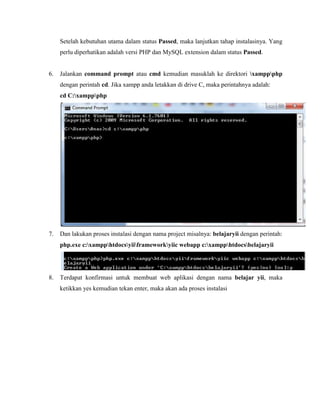 Setelah kebutuhan utama dalam status Passed, maka lanjutkan tahap instalasinya. Yang
perlu diperhatikan adalah versi PHP dan MySQL extension dalam status Passed.
6. Jalankan command prompt atau cmd kemudian masuklah ke direktori xamppphp
dengan perintah cd. Jika xampp anda letakkan di drive C, maka perintahnya adalah:
cd C:xamppphp
7. Dan lakukan proses instalasi dengan nama project misalnya: belajaryii dengan perintah:
php.exe c:xampphtdocsyiiframeworkyiic webapp c:xampphtdocsbelajaryii
8. Terdapat konfirmasi untuk membuat web aplikasi dengan nama belajar yii, maka
ketikkan yes kemudian tekan enter, maka akan ada proses instalasi
 