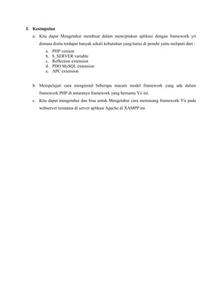 I. Kesimpulan
a. Kita dapat Mengetahui membuat dalam menciptakan aplikasi dengan framework yii
dimana disitu terdapat banyak sekali kebutuhan yang harus di penuhi yaitu meliputi dari :
a. PHP version
b. $_SERVER variable
c. Reflection extension
d. PDO MySQL extension
e. APC extension
b. Mempelajari cara menginstal beberapa macam model framework yang ada dalam
framework PHP di antaranya framework yang bernama Yii ini.
c. Kita dapat mengetahui dan bisa untuk Mengetahui cara memasang framework Yii pada
webserver terutama di server aplikasi Apache di XAMPP ini.
 