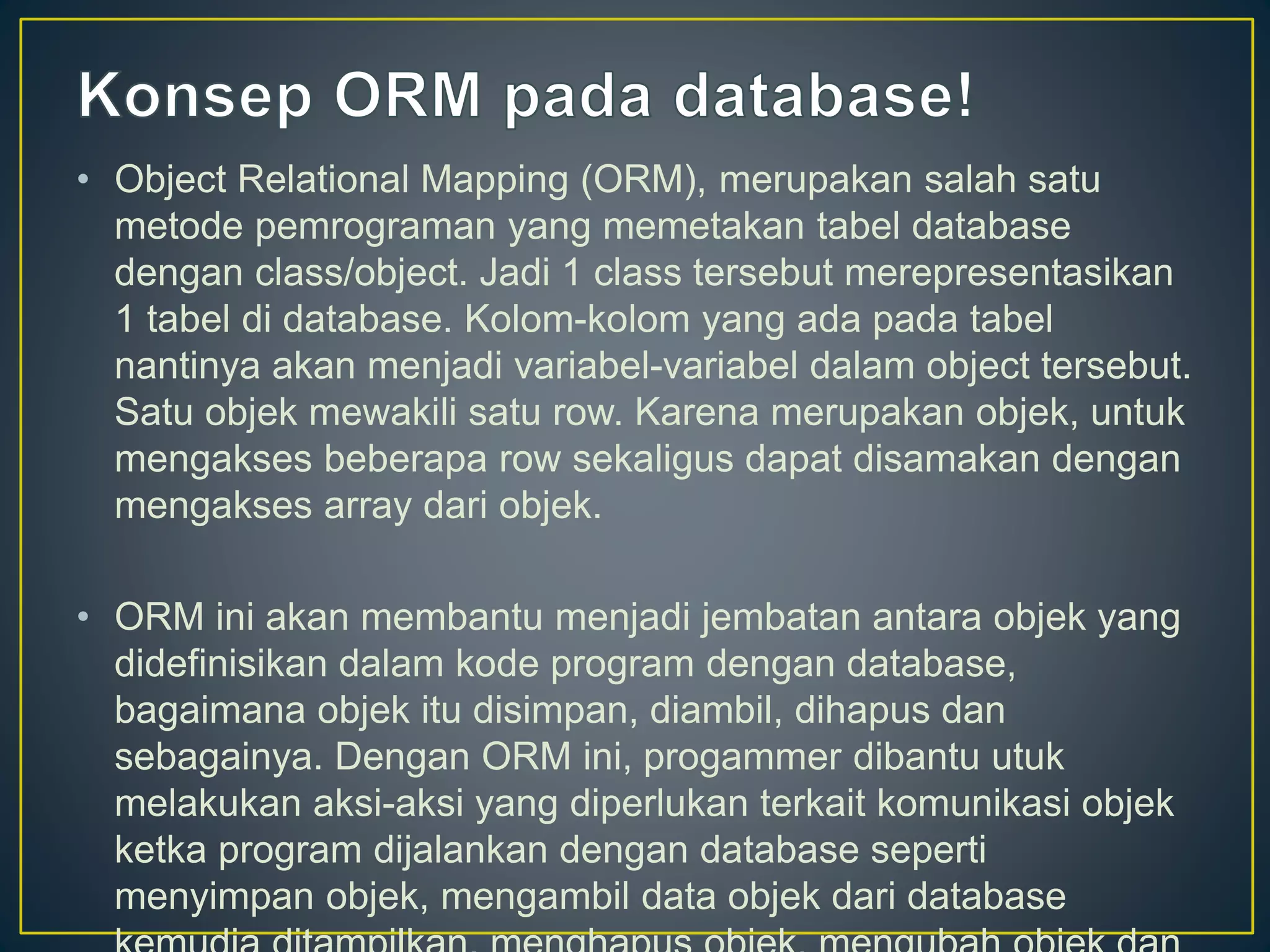 • Object Relational Mapping (ORM), merupakan salah satu
metode pemrograman yang memetakan tabel database
dengan class/object. Jadi 1 class tersebut merepresentasikan
1 tabel di database. Kolom-kolom yang ada pada tabel
nantinya akan menjadi variabel-variabel dalam object tersebut.
Satu objek mewakili satu row. Karena merupakan objek, untuk
mengakses beberapa row sekaligus dapat disamakan dengan
mengakses array dari objek.
• ORM ini akan membantu menjadi jembatan antara objek yang
didefinisikan dalam kode program dengan database,
bagaimana objek itu disimpan, diambil, dihapus dan
sebagainya. Dengan ORM ini, progammer dibantu utuk
melakukan aksi-aksi yang diperlukan terkait komunikasi objek
ketka program dijalankan dengan database seperti
menyimpan objek, mengambil data objek dari database
 