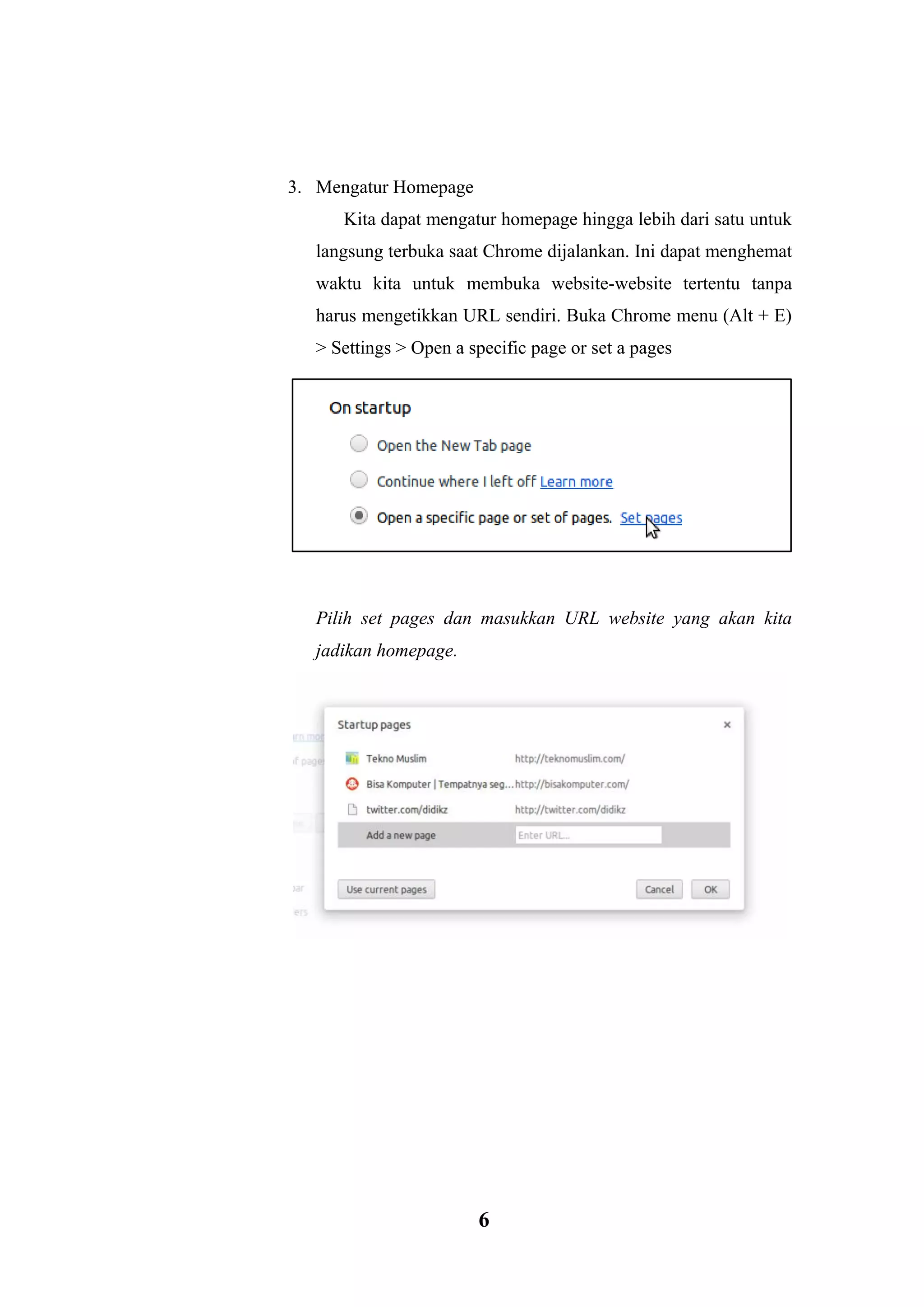 6 
3. Mengatur Homepage Kita dapat mengatur homepage hingga lebih dari satu untuk langsung terbuka saat Chrome dijalankan. Ini dapat menghemat waktu kita untuk membuka website-website tertentu tanpa harus mengetikkan URL sendiri. Buka Chrome menu (Alt + E) > Settings > Open a specific page or set a pages . 
Pilih set pages dan masukkan URL website yang akan kita jadikan homepage. 
 