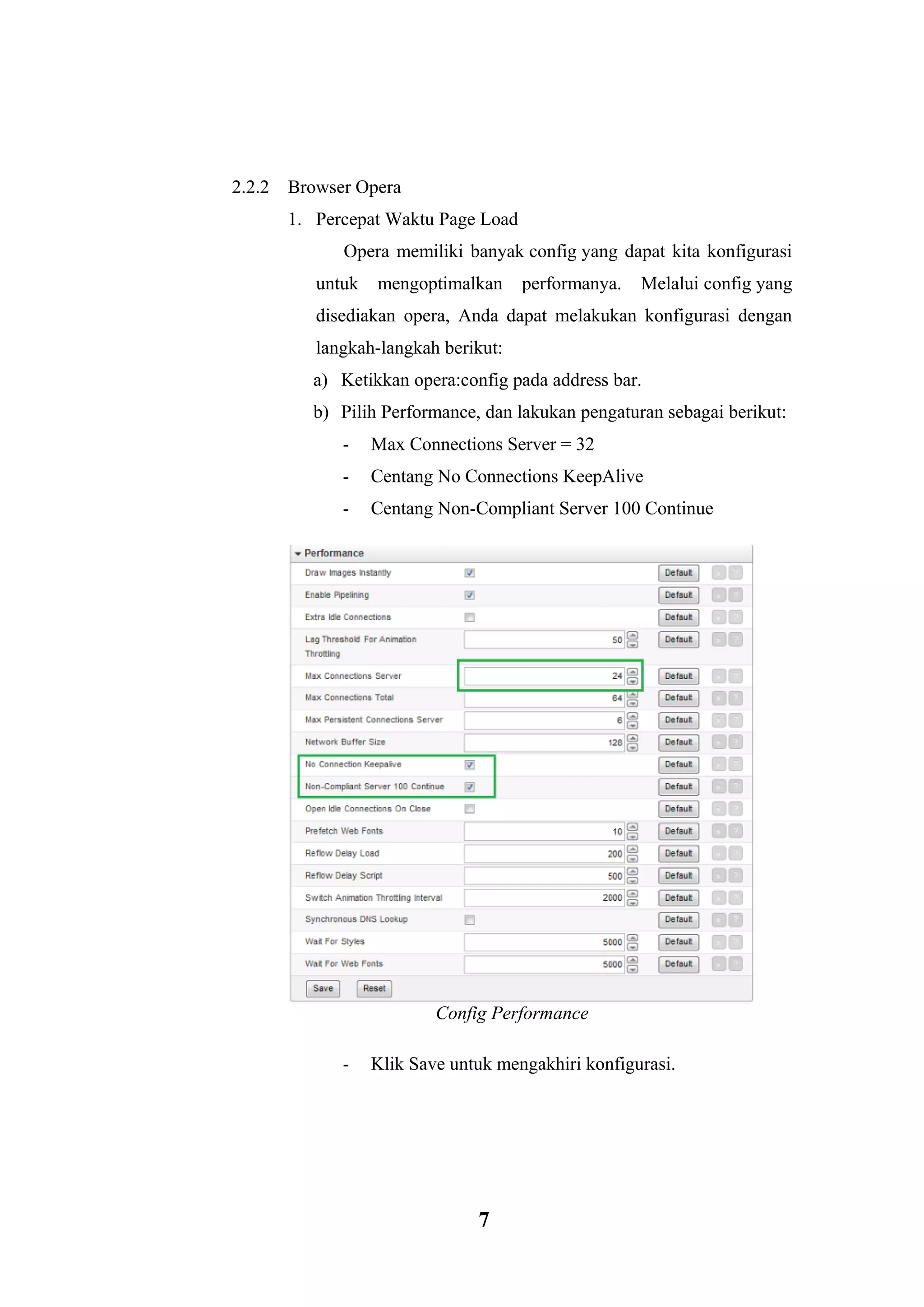 7 
2.2.2 Browser Opera 
1. Percepat Waktu Page Load 
Opera memiliki banyak config yang dapat kita konfigurasi untuk mengoptimalkan performanya. Melalui config yang disediakan opera, Anda dapat melakukan konfigurasi dengan langkah-langkah berikut: 
a) Ketikkan opera:config pada address bar. 
b) Pilih Performance, dan lakukan pengaturan sebagai berikut: 
- Max Connections Server = 32 
- Centang No Connections KeepAlive 
- Centang Non-Compliant Server 100 Continue Config Performance - Klik Save untuk mengakhiri konfigurasi.  