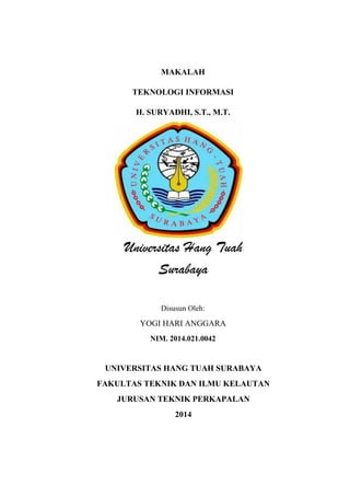 MAKALAH 
TEKNOLOGI INFORMASI 
H. SURYADHI, S.T., M.T. 
Universitas Hang Tuah 
Surabaya 
Disusun Oleh: 
YOGI HARI ANGGARA 
NIM. 2014.021.0042 
UNIVERSITAS HANG TUAH SURABAYA 
FAKULTAS TEKNIK DAN ILMU KELAUTAN 
JURUSAN TEKNIK PERKAPALAN 
2014 
 