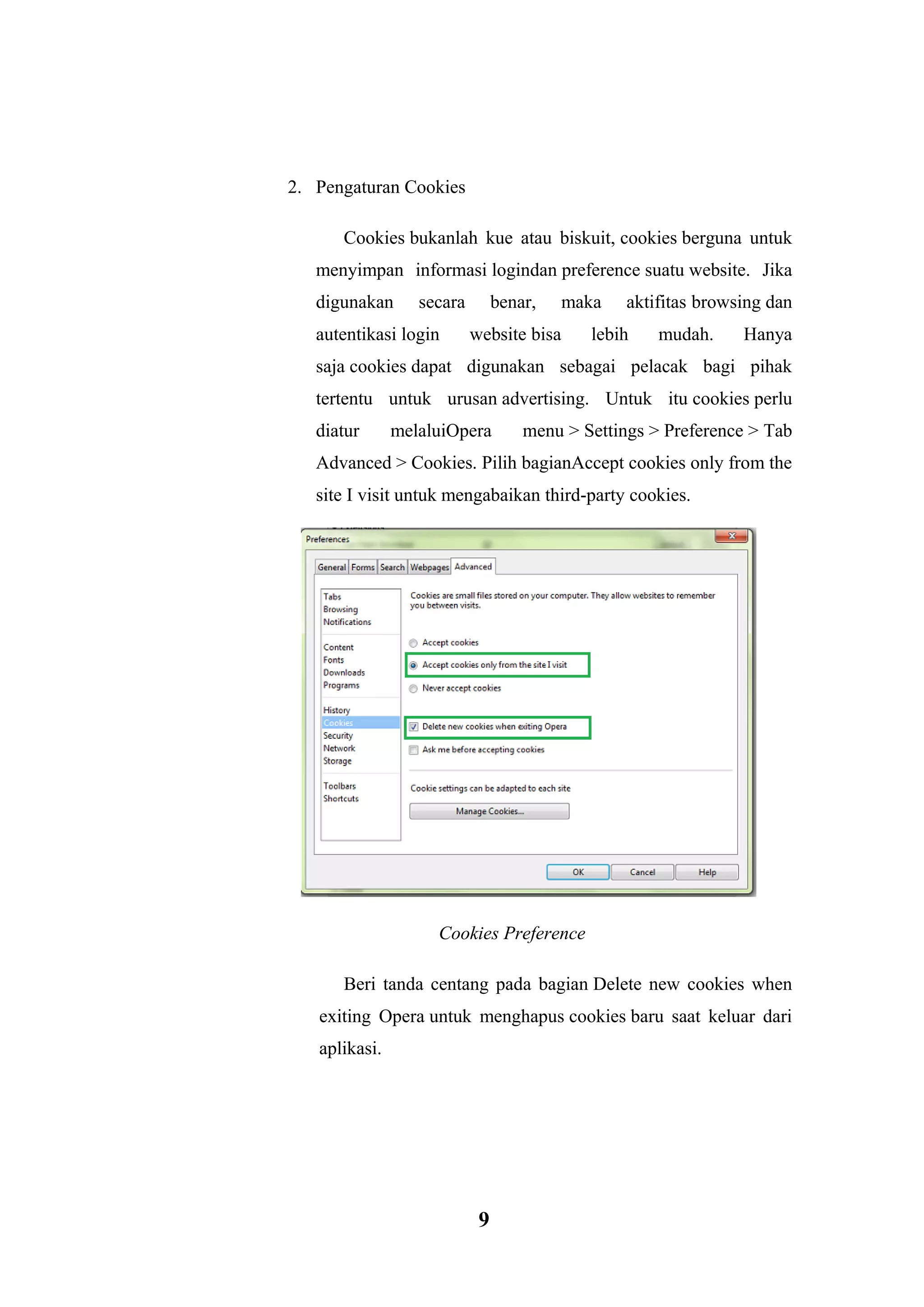 9 
2. Pengaturan Cookies Cookies bukanlah kue atau biskuit, cookies berguna untuk menyimpan informasi logindan preference suatu website. Jika digunakan secara benar, maka aktifitas browsing dan autentikasi login website bisa lebih mudah. Hanya saja cookies dapat digunakan sebagai pelacak bagi pihak tertentu untuk urusan advertising. Untuk itu cookies perlu diatur melaluiOpera menu > Settings > Preference > Tab Advanced > Cookies. Pilih bagianAccept cookies only from the site I visit untuk mengabaikan third-party cookies. Cookies Preference Beri tanda centang pada bagian Delete new cookies when exiting Opera untuk menghapus cookies baru saat keluar dari aplikasi.  