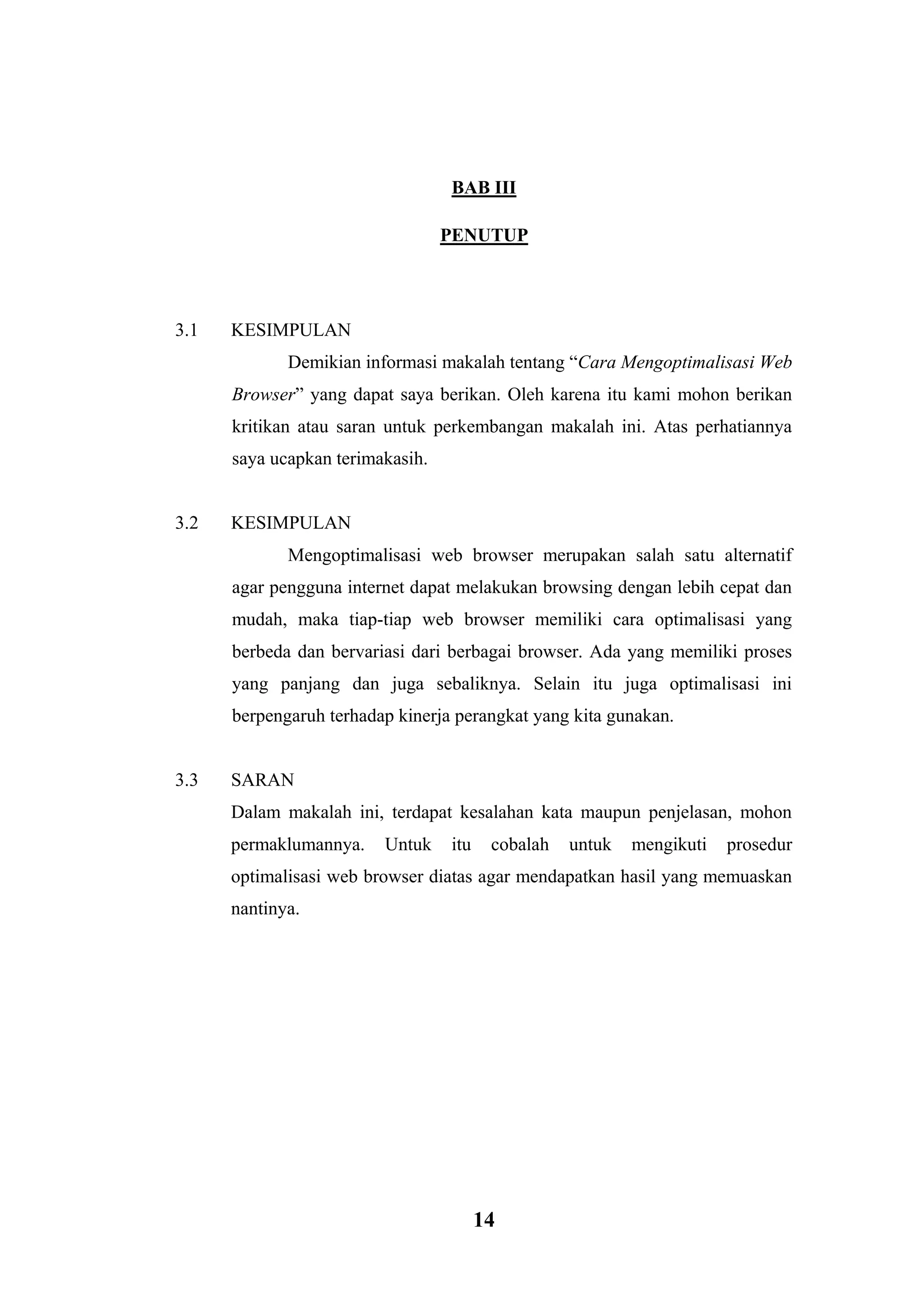 14 
BAB III 
PENUTUP 
3.1 KESIMPULAN 
Demikian informasi makalah tentang “Cara Mengoptimalisasi Web Browser” yang dapat saya berikan. Oleh karena itu kami mohon berikan kritikan atau saran untuk perkembangan makalah ini. Atas perhatiannya saya ucapkan terimakasih. 
3.2 KESIMPULAN 
Mengoptimalisasi web browser merupakan salah satu alternatif agar pengguna internet dapat melakukan browsing dengan lebih cepat dan mudah, maka tiap-tiap web browser memiliki cara optimalisasi yang berbeda dan bervariasi dari berbagai browser. Ada yang memiliki proses yang panjang dan juga sebaliknya. Selain itu juga optimalisasi ini berpengaruh terhadap kinerja perangkat yang kita gunakan. 
3.3 SARAN 
Dalam makalah ini, terdapat kesalahan kata maupun penjelasan, mohon permaklumannya. Untuk itu cobalah untuk mengikuti prosedur optimalisasi web browser diatas agar mendapatkan hasil yang memuaskan nantinya. 
 