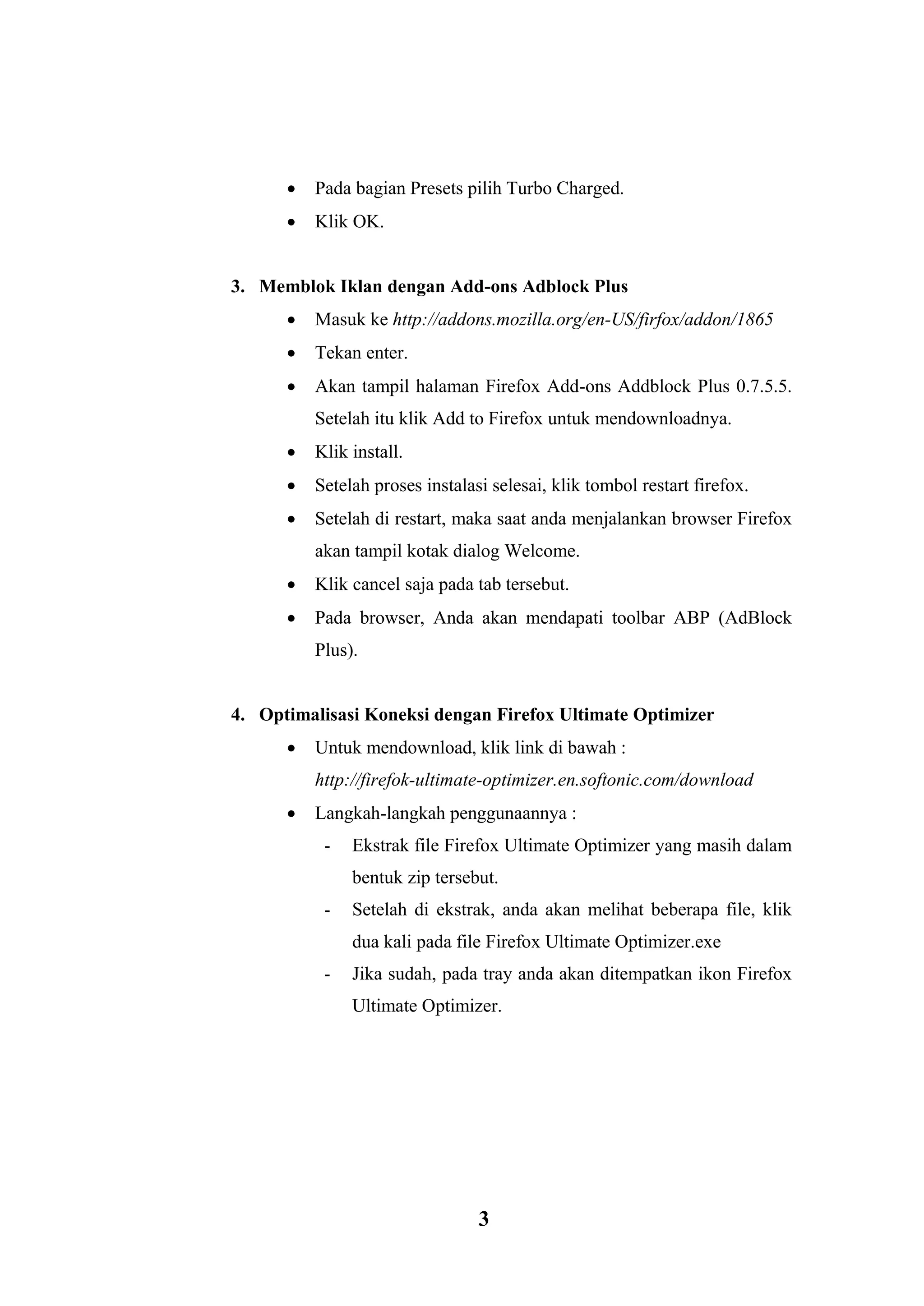 3 
 Pada bagian Presets pilih Turbo Charged.  Klik OK. 
3. Memblok Iklan dengan Add-ons Adblock Plus  Masuk ke http://addons.mozilla.org/en-US/firfox/addon/1865  Tekan enter.  Akan tampil halaman Firefox Add-ons Addblock Plus 0.7.5.5. Setelah itu klik Add to Firefox untuk mendownloadnya.  Klik install.  Setelah proses instalasi selesai, klik tombol restart firefox.  Setelah di restart, maka saat anda menjalankan browser Firefox akan tampil kotak dialog Welcome.  Klik cancel saja pada tab tersebut.  Pada browser, Anda akan mendapati toolbar ABP (AdBlock Plus). 
4. Optimalisasi Koneksi dengan Firefox Ultimate Optimizer  Untuk mendownload, klik link di bawah : http://firefok-ultimate-optimizer.en.softonic.com/download  Langkah-langkah penggunaannya : - Ekstrak file Firefox Ultimate Optimizer yang masih dalam bentuk zip tersebut. - Setelah di ekstrak, anda akan melihat beberapa file, klik dua kali pada file Firefox Ultimate Optimizer.exe - Jika sudah, pada tray anda akan ditempatkan ikon Firefox Ultimate Optimizer. 
 