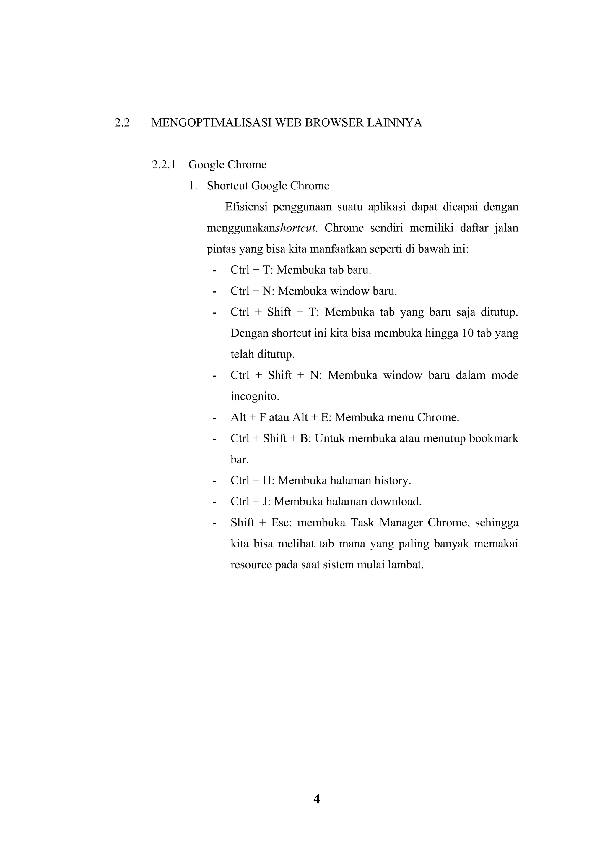 4 
2.2 MENGOPTIMALISASI WEB BROWSER LAINNYA 
2.2.1 Google Chrome 1. Shortcut Google Chrome Efisiensi penggunaan suatu aplikasi dapat dicapai dengan menggunakanshortcut. Chrome sendiri memiliki daftar jalan pintas yang bisa kita manfaatkan seperti di bawah ini: - Ctrl + T: Membuka tab baru. - Ctrl + N: Membuka window baru. - Ctrl + Shift + T: Membuka tab yang baru saja ditutup. Dengan shortcut ini kita bisa membuka hingga 10 tab yang telah ditutup. - Ctrl + Shift + N: Membuka window baru dalam mode incognito. - Alt + F atau Alt + E: Membuka menu Chrome. - Ctrl + Shift + B: Untuk membuka atau menutup bookmark bar. - Ctrl + H: Membuka halaman history. - Ctrl + J: Membuka halaman download. - Shift + Esc: membuka Task Manager Chrome, sehingga kita bisa melihat tab mana yang paling banyak memakai resource pada saat sistem mulai lambat. 
 
